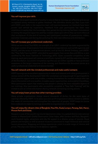Human Development Forum Foundation
“Knowledge Improves Life”
BP Place # 72, 5 Paholyothin Road, Soi 18,
Jompol, Jatujak, Bangkok 10900, Thailand
Tel: +66 2 617 7020 Fax: +66 2 617 7020
Email: info@hdﬀ.org Website: www.hdﬀ.org
HDFF Bangladesh Email : hdﬀ.akhund@gmail.com • HD Training Center Website : http//:hdﬀ.org/hdtc
You will improve your skills
HDFF has developed standards of quality to ensure that its trainings are effective and we use
recognized survey methods to gather feedback. We therefore assure you that if you train
with HDFF, your skills in the respective topic will improve because our methods have been
proven and refined by experience. Feedback from past participants has been near
unanimous in saying that the knowledge they gained during training has been instrumental
in raising the targeted capacities and has created a base upon which they can train others at
their workplaces. At the end of training, each participant receives all powerpoints, videos,
and other materials used during the workshop for their own reference and distribution.
You will increase your professional credentials
While we are a local Thai NGO, the strength of an HDFF credential has been augmented by
the large number of participants from international organizations, such as UN agencies and
INGOs, and the array of international donors, such as the EU, British Embassy, and UNDP.
Our “Stay Safe Training (SST)”, attended by participants from across Asia and Africa, is also
certified by the Asian Institute of Technology (AIT). Upon successful completion of the
training, each participant will receive a certificate signed by AIT and the executive director
of the foundation. Successful completion signifies you are either capable or have proficient
awareness in the target capacities of the training, and therefore the document serves as a
useful professional credential and resume-builder.
You will network with like-minded professionals and make useful contacts
HDFF trainings are an excellent opportunity to meet and network with other professionals in
various sectors of the development field. Our workshops are long enough for participants to
build genuine rapport with one another, creating foundations for trusted contacts who can
share information with one another, broaden career opportunities, and establish friendships.
Most participants report that meeting new people is among the most enjoyable aspects of
our trainings. Also participants who successfully complete a “Stay Safe Training” will be
invited to join an online information sharing network connecting training alumni.
You will enjoy lower prices than other training providers
Many private organizations charge several thousands of dollars for the same types of
trainings offered by HDFF. In its status as a non-profit organization whose mission is address
the needs of communities and strengthen the capacities of people, HDFF keeps its course
fees moderate to make its trainings accessible to organizations of all levels.
You will enjoy the vibrant cities of Bangkok, Hua Hin, Kuala Lumpur, Penang, Bali, Hanoi,
Phnom Penh and Dubai.
Bangkok is one of the world’s top tourist destination cities. It is ranked third in international
visitors in MasterCard’s Global Destination Cities Index, after London and Paris. Bangkok’s
multi-faceted sights, attractions and city life appeal to a diverse group of tourists. Royal
palaces and temples as well as several museums constitute its major historical and cultural
tourist attractions. Shopping and dining experiences come in a wide range of choices and
prices. The city is also famous for its dynamic nightlife.
 