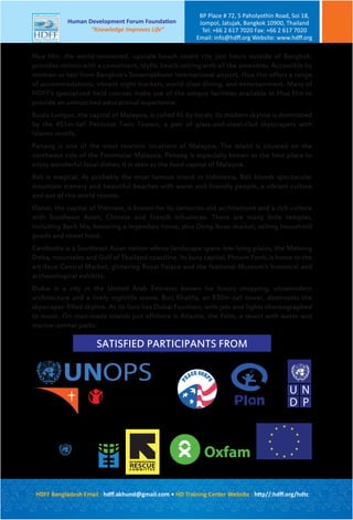 Hua Hin, the world-renowned, upscale beach resort city just hours outside of Bangkok,
provides visitors with a convenient, idyllic beach setting with all the amenities. Accessible by
minivan or taxi from Bangkok’s Suvarnabhumi International airport, Hua Hin offers a range
of accommodations, vibrant night markets, world-class dining, and entertainment. Many of
HDFF’s specialized field courses make use of the unique facilities available in Hua Hin to
provide an unmatched educational experience.
Kuala Lumpur, the capital of Malaysia, is called KL by locals. Its modern skyline is dominated
by the 451m-tall Petronas Twin Towers, a pair of glass-and-steel-clad skyscrapers with
Islamic motifs.
Penang is one of the most touristic locations of Malaysia. The island is situated on the
northwest side of the Peninsular Malaysia. Penang is especially known as the best place to
enjoy wonderful local dishes; it is seen as the food capital of Malaysia.
Bali is magical. As probably the most famous island in Indonesia, Bali blends spectacular
mountain scenery and beautiful beaches with warm and friendly people, a vibrant culture
and out of this world resorts.
Hanoi, the capital of Vietnam, is known for its centuries-old architecture and a rich culture
with Southeast Asian, Chinese and French influences. There are many little temples,
including Bach Ma, honoring a legendary horse, plus Dong Xuan market, selling household
goods and street food.
Cambodia is a Southeast Asian nation whose landscape spans low-lying plains, the Mekong
Delta, mountains and Gulf of Thailand coastline. Its busy capital, Phnom Penh, is home to the
art deco Central Market, glittering Royal Palace and the National Museum's historical and
archaeological exhibits.
Dubai is a city in the United Arab Emirates known for luxury shopping, ultramodern
architecture and a lively nightlife scene. Burj Khalifa, an 830m-tall tower, dominates the
skyscraper-filled skyline. At its foot lies Dubai Fountain, with jets and lights choreographed
to music. On man-made islands just offshore is Atlantis, the Palm, a resort with water and
marine-animal parks.
OxfamUN
WOMEN INTERNATIONAL
RESCUEC O M M I T T E E
EUROPEAN COMMISSION
Humanitarian Aid and Civil Protection
U
D P
N
World Vision
Save the Children.
UNOPS
SATISFIED PARTICIPANTS FROM
HDFF Bangladesh Email : hdﬀ.akhund@gmail.com • HD Training Center Website : http//:hdﬀ.org/hdtc
Human Development Forum Foundation
“Knowledge Improves Life”
BP Place # 72, 5 Paholyothin Road, Soi 18,
Jompol, Jatujak, Bangkok 10900, Thailand
Tel: +66 2 617 7020 Fax: +66 2 617 7020
Email: info@hdﬀ.org Website: www.hdﬀ.org
 
