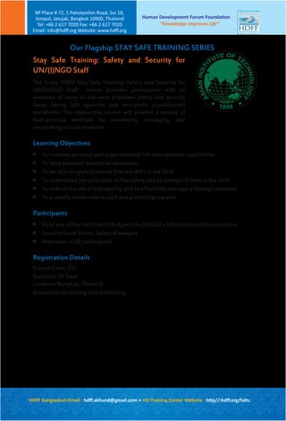 Stay Safe Training: Safety and Security for
UN/(I)NGO Staff
The 5-day HDFF Stay Safe Training: Safety and Security for
UN/(I)NGO Staff course provides participants with an
overview of some of the most prevalent safety and security
issues facing UN agencies and non-profit organizations
worldwide. This interactive course will present a variety of
best-practice methods for preventing, managing, and
responding to such situation.
Learning Objectives

To increase personal and organizational risk management capabilities

To raise personal situational awareness

To be able to apply practical first aid skills in the field

To understand the principles of fire safety and to extinguish fires in the field

To reduce the risk of kidnapping and to effectively manage a hostage situation

To properly assess risks to staff and projects/programs
Participants

Field and office staff from UN Agencies, (I)NGO’s, (Multinational)Corporations

Security Focal Points, Safety Managers

Maximum of 20 participants
Registration Details
Course Code: SST
Duration: 05 Days
Location: Bangkok, Thailand
Contact us for pricing and scheduling
Our Flagship STAY SAFE TRAINING SERIES
A
SIANINSTI
TUTE OF TE
CHNOLOGY
Human Development Forum Foundation
“Knowledge Improves Life”
BP Place # 72, 5 Paholyothin Road, Soi 18,
Jompol, Jatujak, Bangkok 10900, Thailand
Tel: +66 2 617 7020 Fax: +66 2 617 7020
Email: info@hdﬀ.org Website: www.hdﬀ.org
HDFF Bangladesh Email : hdﬀ.akhund@gmail.com • HD Training Center Website : http//:hdﬀ.org/hdtc
 