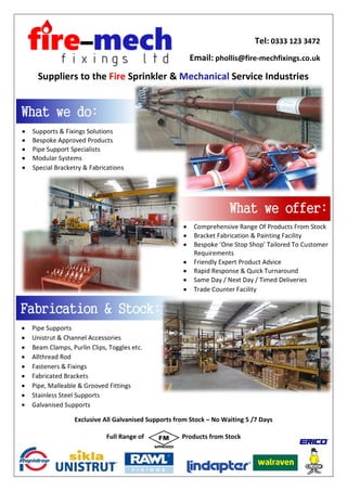 Suppliers to the Fire Sprinkler & Mechanical Service Industries
Tel: 0333 123 3472
Email: phollis@fire-mechfixings.co.uk
• Supports & Fixings Solutions
• Bespoke Approved Products
• Pipe Support Specialists
• Modular Systems
• Special Bracketry & Fabrications
What we do:
• Comprehensive Range Of Products From Stock
• Bracket Fabrication & Painting Facility
• Bespoke ‘One Stop Shop’ Tailored To Customer
Requirements
• Friendly Expert Product Advice
• Rapid Response & Quick Turnaround
• Same Day / Next Day / Timed Deliveries
• Trade Counter Facility
What we offer:
Fabrication & Stock:
• Pipe Supports
• Unistrut & Channel Accessories
• Beam Clamps, Purlin Clips, Toggles etc.
• Allthread Rod
• Fasteners & Fixings
• Fabricated Brackets
• Pipe, Malleable & Grooved Fittings
• Stainless Steel Supports
• Galvanised Supports
Exclusive All Galvanised Supports from Stock – No Waiting 5 /7 Days
Full Range of Products from Stock
 