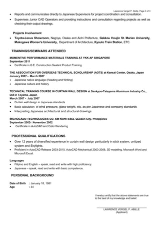 Lawrence Vergel P. Abille, Page 3 of 3
• Reports and communicates directly to Japanese Supervisors for project coordination and consultation.
• Supervises Junior CAD Operators and providing instructions and consultation regarding projects as well as
checking their output drawings.
Projects Involvement
• Toyota-Lexus Showroom, Nagoya, Osaka and Aichi Prefecture, Gakkou Houjin St. Marian University,
Mukogawa Women's University, Department of Architecture, Kyouto Train Station, ETC.
MOMENTIVE PERFORMANCE MATERIALS TRAINING AT YKK AP SINGAPORE
September 2011
• Certificate in G.E. Construction Sealant Product Training
THE ASSOCIATION FOR OVERSEAS TECHNICAL SCHOLARSHIP (AOTS) at Kansai Center, Osaka, Japan
January 2007 - March 2007
• Japanese native language (Reading and Writing)
• Japanese culture and history
TECHNICAL TRAINING COURSE IN CURTAIN WALL DESIGN at Sankyou-Tateyama Aluminum Industry Co.,
Ltd in Toyama, Japan
March 2007 - July 2007
• Curtain wall design in Japanese standards
• Basic calculation of wind pressure, glass weight, etc. as per Japanese and company standards
• Interpreting Japanese architectural and structural drawings
MICROCADD TECHNOLOGIES CO. SM North Edsa, Quezon City, Philippines
September 2002- November 2002
• Certificate in AutoCAD and Color Rendering
• Over 12 years of diversified experience in curtain wall design particularly in stick system, unitized
system and Skylights.
• Proficient in AutoCAD Release 2003-2010, AutoCAD Mechanical 2003-2008, 3D modeling, Microsoft Word and
Microsoft Excel.
Languages
• Filipino and English – speak, read and write with high proficiency.
• Japanese – speak, read and write with basic competence.
Date of Birth : January 18, 1981
Age : 34
I hereby certify that the above statements are true
to the best of my knowledge and belief.
_____________________________________
LAWRENCE VERGEL P. ABILLE
(Applicant)
TRAININGS/SEMINARS ATTENDED
PROFESSIONAL QUALIFICATIONS
PERSONAL BACKGROUND
 