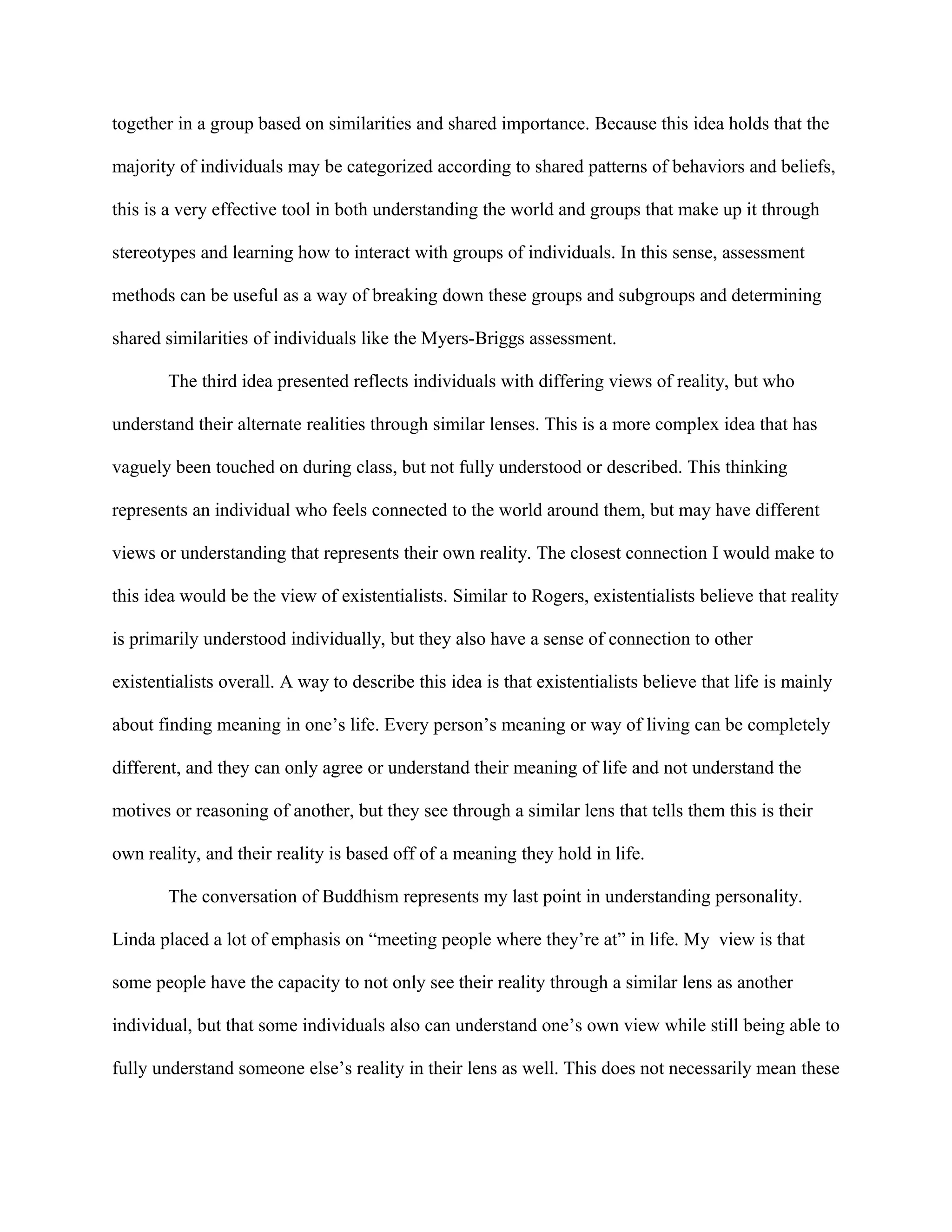 together in a group based on similarities and shared importance. Because this idea holds that the
majority of individuals may be categorized according to shared patterns of behaviors and beliefs,
this is a very effective tool in both understanding the world and groups that make up it through
stereotypes and learning how to interact with groups of individuals. In this sense, assessment
methods can be useful as a way of breaking down these groups and subgroups and determining
shared similarities of individuals like the Myers-Briggs assessment.
The third idea presented reflects individuals with differing views of reality, but who
understand their alternate realities through similar lenses. This is a more complex idea that has
vaguely been touched on during class, but not fully understood or described. This thinking
represents an individual who feels connected to the world around them, but may have different
views or understanding that represents their own reality. The closest connection I would make to
this idea would be the view of existentialists. Similar to Rogers, existentialists believe that reality
is primarily understood individually, but they also have a sense of connection to other
existentialists overall. A way to describe this idea is that existentialists believe that life is mainly
about finding meaning in one’s life. Every person’s meaning or way of living can be completely
different, and they can only agree or understand their meaning of life and not understand the
motives or reasoning of another, but they see through a similar lens that tells them this is their
own reality, and their reality is based off of a meaning they hold in life.
The conversation of Buddhism represents my last point in understanding personality.
Linda placed a lot of emphasis on “meeting people where they’re at” in life. My view is that
some people have the capacity to not only see their reality through a similar lens as another
individual, but that some individuals also can understand one’s own view while still being able to
fully understand someone else’s reality in their lens as well. This does not necessarily mean these
 