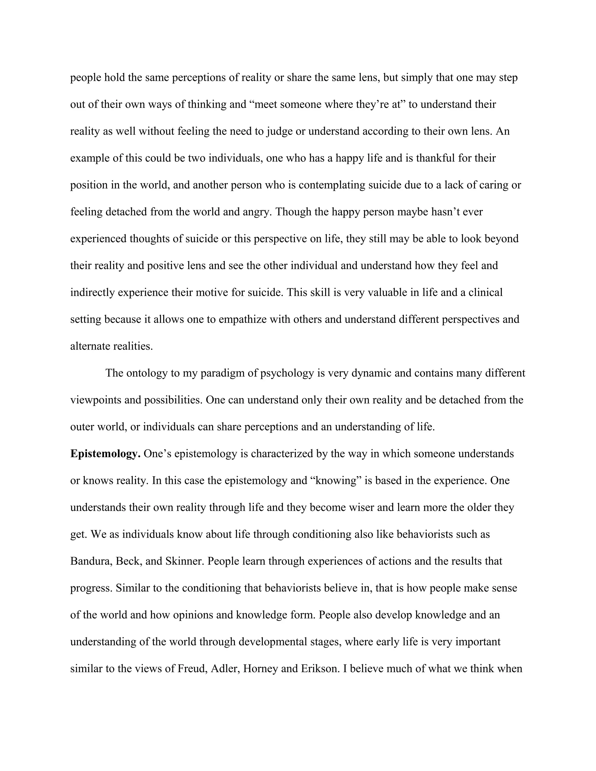 people hold the same perceptions of reality or share the same lens, but simply that one may step
out of their own ways of thinking and “meet someone where they’re at” to understand their
reality as well without feeling the need to judge or understand according to their own lens. An
example of this could be two individuals, one who has a happy life and is thankful for their
position in the world, and another person who is contemplating suicide due to a lack of caring or
feeling detached from the world and angry. Though the happy person maybe hasn’t ever
experienced thoughts of suicide or this perspective on life, they still may be able to look beyond
their reality and positive lens and see the other individual and understand how they feel and
indirectly experience their motive for suicide. This skill is very valuable in life and a clinical
setting because it allows one to empathize with others and understand different perspectives and
alternate realities.
The ontology to my paradigm of psychology is very dynamic and contains many different
viewpoints and possibilities. One can understand only their own reality and be detached from the
outer world, or individuals can share perceptions and an understanding of life.
Epistemology. One’s epistemology is characterized by the way in which someone understands
or knows reality. In this case the epistemology and “knowing” is based in the experience. One
understands their own reality through life and they become wiser and learn more the older they
get. We as individuals know about life through conditioning also like behaviorists such as
Bandura, Beck, and Skinner. People learn through experiences of actions and the results that
progress. Similar to the conditioning that behaviorists believe in, that is how people make sense
of the world and how opinions and knowledge form. People also develop knowledge and an
understanding of the world through developmental stages, where early life is very important
similar to the views of Freud, Adler, Horney and Erikson. I believe much of what we think when
 