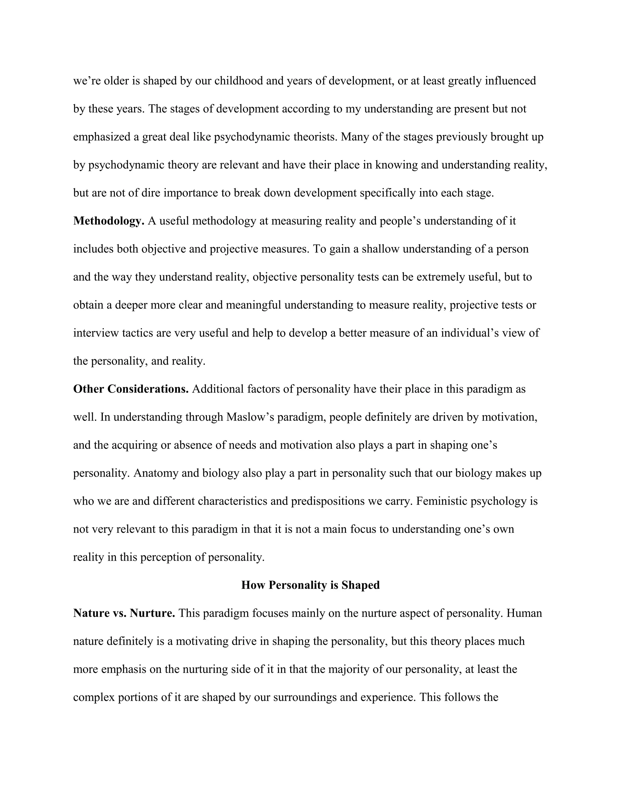we’re older is shaped by our childhood and years of development, or at least greatly influenced
by these years. The stages of development according to my understanding are present but not
emphasized a great deal like psychodynamic theorists. Many of the stages previously brought up
by psychodynamic theory are relevant and have their place in knowing and understanding reality,
but are not of dire importance to break down development specifically into each stage.
Methodology. A useful methodology at measuring reality and people’s understanding of it
includes both objective and projective measures. To gain a shallow understanding of a person
and the way they understand reality, objective personality tests can be extremely useful, but to
obtain a deeper more clear and meaningful understanding to measure reality, projective tests or
interview tactics are very useful and help to develop a better measure of an individual’s view of
the personality, and reality.
Other Considerations. Additional factors of personality have their place in this paradigm as
well. In understanding through Maslow’s paradigm, people definitely are driven by motivation,
and the acquiring or absence of needs and motivation also plays a part in shaping one’s
personality. Anatomy and biology also play a part in personality such that our biology makes up
who we are and different characteristics and predispositions we carry. Feministic psychology is
not very relevant to this paradigm in that it is not a main focus to understanding one’s own
reality in this perception of personality.
How Personality is Shaped
Nature vs. Nurture. This paradigm focuses mainly on the nurture aspect of personality. Human
nature definitely is a motivating drive in shaping the personality, but this theory places much
more emphasis on the nurturing side of it in that the majority of our personality, at least the
complex portions of it are shaped by our surroundings and experience. This follows the
 