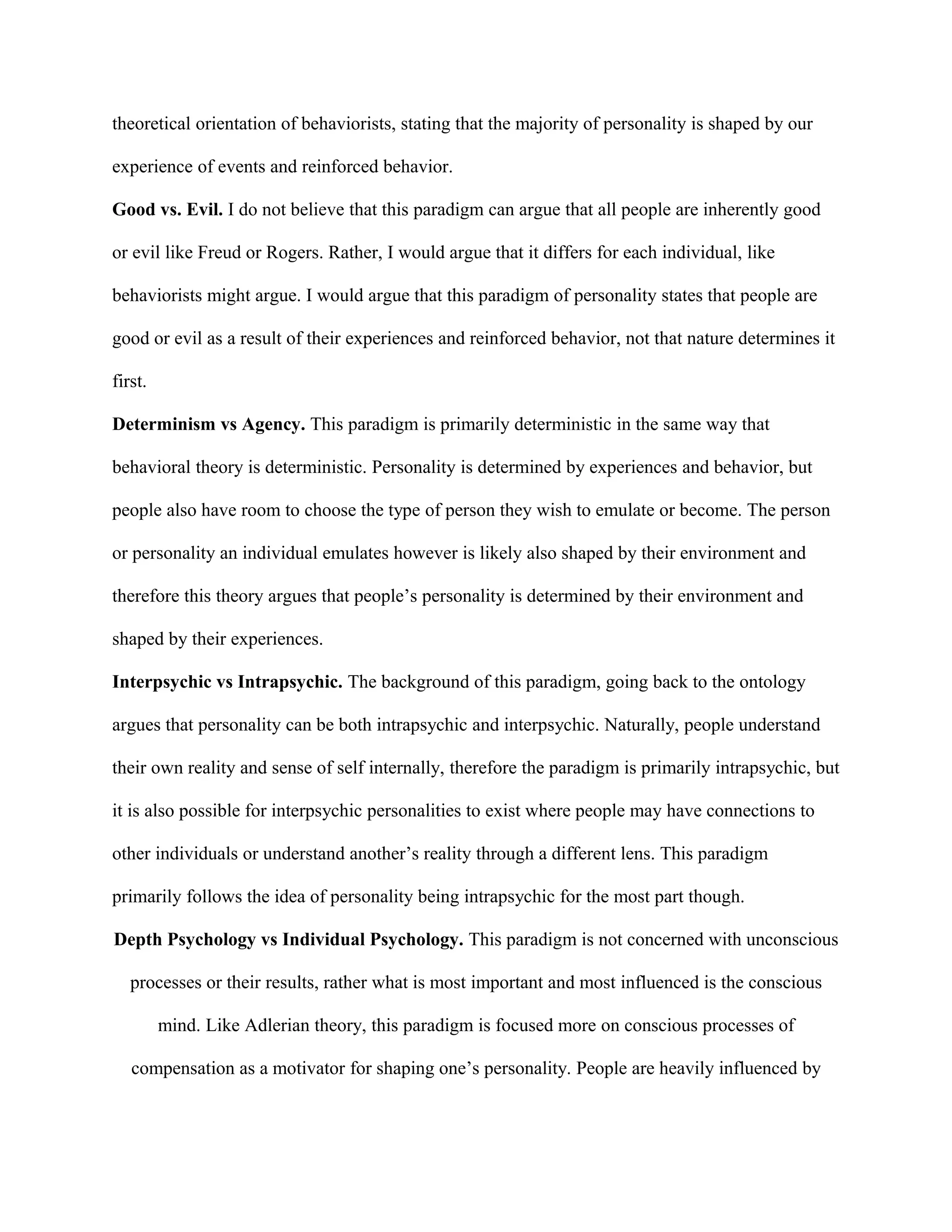 theoretical orientation of behaviorists, stating that the majority of personality is shaped by our
experience of events and reinforced behavior.
Good vs. Evil. I do not believe that this paradigm can argue that all people are inherently good
or evil like Freud or Rogers. Rather, I would argue that it differs for each individual, like
behaviorists might argue. I would argue that this paradigm of personality states that people are
good or evil as a result of their experiences and reinforced behavior, not that nature determines it
first.
Determinism vs Agency. This paradigm is primarily deterministic in the same way that
behavioral theory is deterministic. Personality is determined by experiences and behavior, but
people also have room to choose the type of person they wish to emulate or become. The person
or personality an individual emulates however is likely also shaped by their environment and
therefore this theory argues that people’s personality is determined by their environment and
shaped by their experiences.
Interpsychic vs Intrapsychic. The background of this paradigm, going back to the ontology
argues that personality can be both intrapsychic and interpsychic. Naturally, people understand
their own reality and sense of self internally, therefore the paradigm is primarily intrapsychic, but
it is also possible for interpsychic personalities to exist where people may have connections to
other individuals or understand another’s reality through a different lens. This paradigm
primarily follows the idea of personality being intrapsychic for the most part though.
Depth Psychology vs Individual Psychology. This paradigm is not concerned with unconscious
processes or their results, rather what is most important and most influenced is the conscious
mind. Like Adlerian theory, this paradigm is focused more on conscious processes of
compensation as a motivator for shaping one’s personality. People are heavily influenced by
 