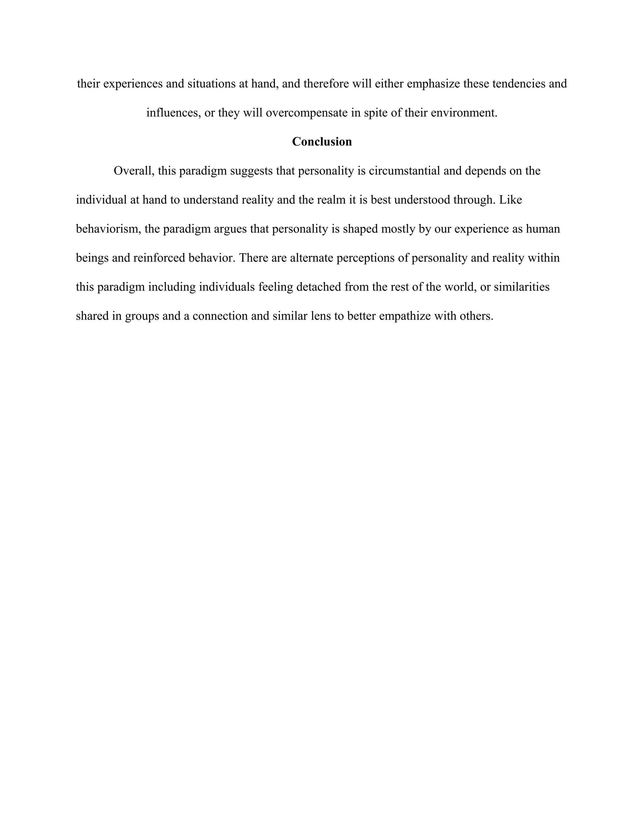 their experiences and situations at hand, and therefore will either emphasize these tendencies and
influences, or they will overcompensate in spite of their environment.
Conclusion
Overall, this paradigm suggests that personality is circumstantial and depends on the
individual at hand to understand reality and the realm it is best understood through. Like
behaviorism, the paradigm argues that personality is shaped mostly by our experience as human
beings and reinforced behavior. There are alternate perceptions of personality and reality within
this paradigm including individuals feeling detached from the rest of the world, or similarities
shared in groups and a connection and similar lens to better empathize with others.
 