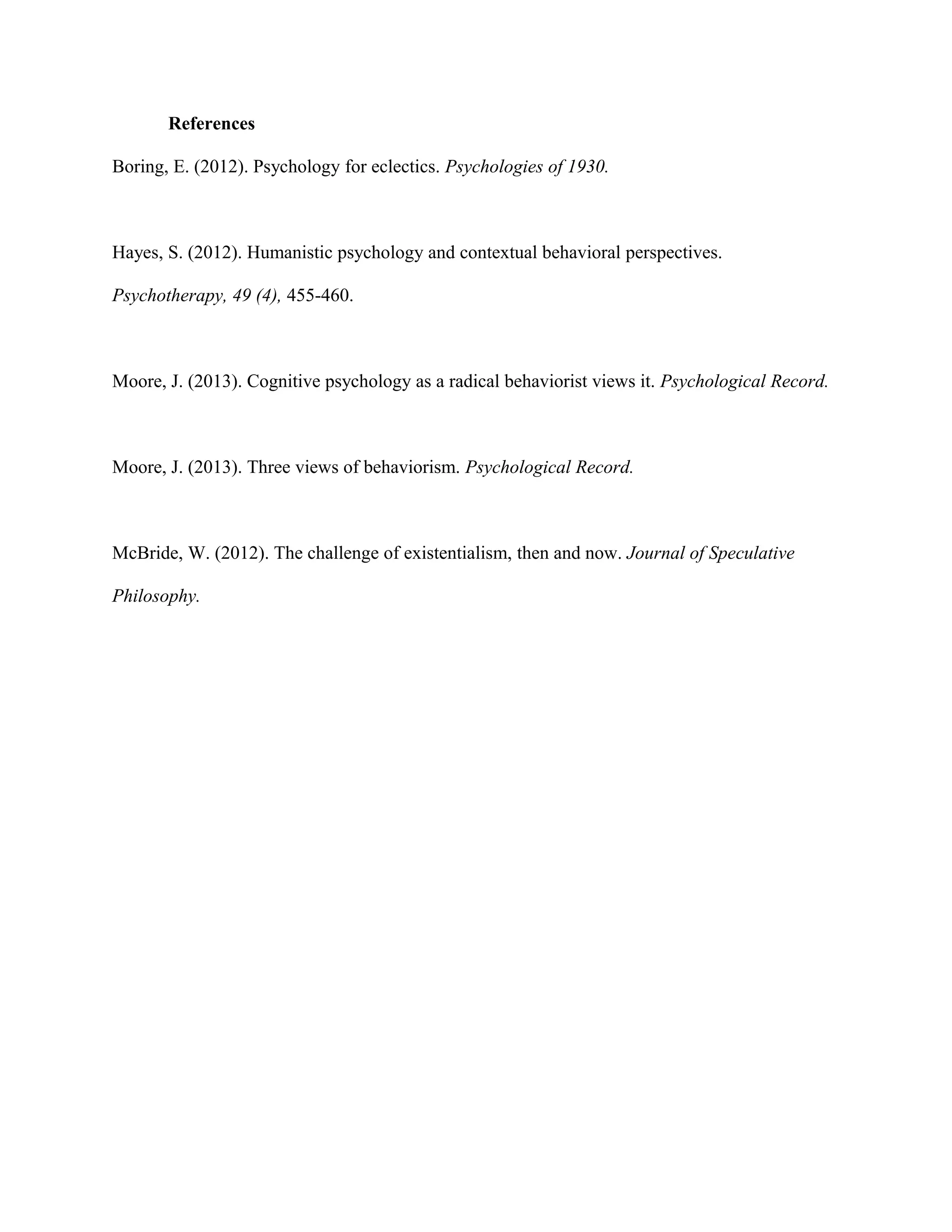 References
Boring, E. (2012). Psychology for eclectics. Psychologies of 1930.
Hayes, S. (2012). Humanistic psychology and contextual behavioral perspectives.
Psychotherapy, 49 (4), 455-460.
Moore, J. (2013). Cognitive psychology as a radical behaviorist views it. Psychological Record.
Moore, J. (2013). Three views of behaviorism. Psychological Record.
McBride, W. (2012). The challenge of existentialism, then and now. Journal of Speculative
Philosophy.
 