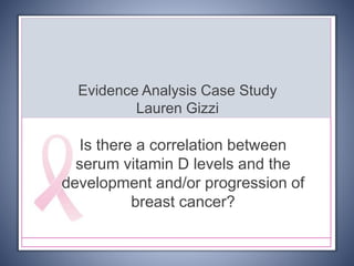 Evidence Analysis Case Study
Lauren Gizzi
Is there a correlation between
serum vitamin D levels and the
development and/or progression of
breast cancer?
 