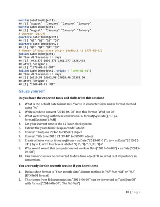 10 | P a g e
months(dateTimeObject1)
## [1] "August" "January" "January" "January"
months(dateTimeObject2)
## [1] "August" "January" "January" "January"
# Quarter (Q1:Q4)
quarters(dateTimeObject1)
## [1] "Q3" "Q1" "Q1" "Q1"
quarters(dateTimeObject2)
## [1] "Q3" "Q1" "Q1" "Q1"
# Number of days since origin (default is 1970-01-01)
julian(dateTimeObject1)
## Time differences in days
## [1] 943.875 1095.875 1461.377 1826.403
## attr(,"origin")
## [1] "1970-01-01 GMT"
julian(dateTimeObject2, origin = "1900-01-01")
## Time differences in days
## [1] 26510.98 26662.98 27028.48 27393.50
## attr(,"origin")
## [1] "1900-01-01 LMT"
Gauge yourself
Do you have the expected tools and skills from this session?
1. What is the default date format in R? Write in character form and in format method
using "%"
2. Write a code to convert "2016-06-08" into this format "Wed Jun 08"
3. What went wrong with these conversion? a. format(Sys.Date(), "C") a.
format(Sys.time(), %H)
4. Get your current time in the 12-hour clock system
5. Extract the years from ".leap.seconds" object
6. Convert "2nd June 2016" to POSIXct object
7. Convert "9th June 2016 21:39:40" to POSIXlt object
8. Create a factor vector from seq(from = as.Date("2015-01-01"), to = as.Date("2015-12-
31"), by = 1) with four levels labeled "Q1", "Q2", "Q3", "Q4"
9. Why would would this computation not work as.Date("2016-06-08") + as.Date("2015-
06-08")
10. Can numeric values be converted to date-time object? If so, what is of importance in
conversion.
You are ready for the seventh session if you know these
1. Default date format is "Year-month-date", format method is "%Y-%m-%d" or "%F"
(ISO 8601 format)
2. This comes from R documentation, "2016-06-08" can be converted to "Wed Jun 08"
with format("2016-06-08", "%a %b %d")
 