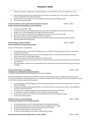 Michael E. Haftel
19651 Hanna Street  Melvindale, MICHIGAN 48122  (313) 304-3874 (cell)  mehaftel@hotmail.com
 Developedand providedstatus onrelease-level communication, reporting, issues, risks, changes inImplementation
timing, andDeployment for Software Releases.
 Audit releases to ensure effective release management andproper usage of PMO processes.
 CollaborationwithSharePoint
University of Phoenix, Detroit and Cincinnati Metropolitan Campuses 9/2001 – 1/2013
Faculty, Graduate and Undergraduate, Technical Programs
 Department Chair 2002 – 2003
 Facultyfor Graduate andUndergraduate Business, InformationTechnologyandArts and Sciences divisions
 Program / Curriculum Management for College of InformationSystems
 Certifiedinon-ground, online andmixed modalitiesof instruction using a facilitationmodel
 ManagedQualityAssurance Monitoring andMentoring Programs
 Authoreda 19 chapter review of2003 Microsoft Server Book (Academic LearningSeries) for Microsoft Press
(MacMillan/McGrawHill Publishing)
AAA of Michigan, Dearborn, Michigan 3/2003 – 12/2003
Enterprise Applications Architect, Systems Analyst
Divisioneliminateddue to reorganization
 Established‘Enterprise Information TechnologyGovernance Program’ resulting in significant process improvement
throughout the company
 Completed strategic planningandassessment ofcore systems for the insurance divisionDeveloped a business
improvement planfor existinglegacysystems
 Coordinated audit/riskassessment andpolicymonitoring initiatives
 Introducedcondition based maintenance systems in networkoperations greatlyreducingdowntime for the AAA LAN
System Division
 Managedbudgets, Initiatives were accomplishedthroughcollaborationand teamwork with business andtechnology
colleagues
CDI Information Systems, Troy Michigan 6/1999 – 7/2001
Consultant, Project Manager/Implementation Engineer
Ford Motor Company ProductionMonitoring Real-Time Systems (POSMon)
Managed multiple globalimplementations of POSMoninNorthandSouth America onsite;managed all risks andissues of all
releases in 24 productionandassemblyfacilities. Coordinatedsite implementation meetings, training andcommunication to plant
and FordMotor CompanyOperations Management
 Lead Implementer and Project Manager for Ford proprietaryapplication:ProductionMonitoring Systems – Real Time
Systems (POSMON)
 Integratednew Data Exchange Devices(DXD’s) to collect data from PLC’s in productionto linkto anOracle Database
hosted ona UNIX10.Xplatform
 Each project has a separate budget of $24 million dollars whichincludedallcontrols work
 In addition to the technicalconfiguration ofthis proprietarysoftware package,
 Responsible for allfacets of the project including (initiating, Planning, ControllingandClosing).
 CollaborationwithSharePoint
Deloitte & Touché, LLP, Detroit, Michigan 1/1997 – 3/1998
Training Lead / Helpdesk and Server Support Specialist
 DevelopedAudit System2 andTax trainingprograms for Deloitte professionals
 Support the Michigan practice of 1500 professionalswith helpdeskLevel 2 support
 ProvidedNetwork Operations Support with Novell3.XandNT 4 Servers
 Providedtechnical support for Lotus Notes Suite
 Assistedinmultiple software andhardware implementationprojects
Department of Veterans Affairs Medical Center, Detroit, Michigan 6/1995 – 1/1997
 