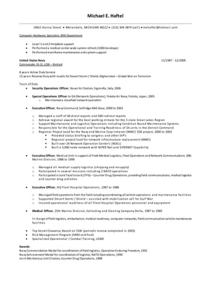 Michael E. Haftel
19651 Hanna Street  Melvindale, MICHIGAN 48122  (313) 304-3874 (cell)  mehaftel@hotmail.com
Computer Hardware Specialist, IRM Department
 Level 1 and2 Helpdesk support
 Performeda medical center wide system refresh(1000 desktops)
 Performedmainframe maintenance andsystemsupport
United States Navy 11/1987 - 12/2009
Commander (0-5), USN – Retired
8 years Active DutyService
13 years Reserve Dutywith recalls for Desert Storm / Shield, Afghanistan – Global War on Terrorism
Tours of Duty
 Security Operations Officer, Naval Air Station, Sigonella, Italy, 2006
 Special Operations Officer to G6 (Network Operations), Yokota Air Base, Yokota, Japan, 2005
o Maintaineda classified networkoperation
 Executive Officer, NavyCommand, Selfridge ANG Base, 2000 to 2003
o Managed a staff of 40 direct reports and 500 indirect reports
o Achieve regional award for the best working climate for the 5 state Great Lakes Region
o Support Maintenance and Logistics Operations including Condition Based Maintenance Systems
o Responsible for the Operational and Training Readiness of 24 units in the Detroit Command
o Regional Project Lead for the Navy and Marine Corp Intranet (NMCI) $5B project, 2000 to 2003
 Provided status briefing to congress and other VIP’s
 Regional project lead for network infrastructure replacement (NMCI)
 Built over 24 Network Operation Center’s (NOCs)
 Built a 5,000 node network with NIPER Net and SIPERNET Capability
 Executive Officer, Medical Unit insupport of Field Medical Logistics, Fleet Operations andNetwork Communications 25th
Marine Division, 1988 to 1999
o Managed all medical supply logistics (shipping and resupply)
o Participated in several missions including 2 NATO operations
o ParticipatedinJoint TaskForce 6 (JTF6) – Counter Drug Operations, providingfield communications, medical logistics
and counter drug activities
 Executive Officer, HQ Fleet Hospital Operations, 1987 to 1988
o Managedfieldoperations from the fieldincludingcoordinating all vehicle operations and maintenance facilities
o Supported Desert Storm / Shield – assisted with mobilization cell for Gulf War
o Insured operational readiness of all Fleet Hospital Operations personnel and equipment
 Medical Officer, 25th Marine Division, Collecting and Clearing Company Delta, 1987 to 1989.
In charge offield logistics, embarkation, medical readiness, computer networks, fieldcommunicationvehicle maintenance
facilities
 Top Secret Clearance, Based on SSBI (periodic review completed in 2003)
 Risk Management Program (ORM certified)
 Specialized Operational / Combat Training, USMC
Awards:
NavyCommendation Medal for coordination offieldlogistics, OperationEnduring Freedom, 1992
NavyAchievement Medal for coordinationof logistics, NATO Operations, 1990
Joint Meritorious Unit Citation, Counter Drug Operations, 1988
 