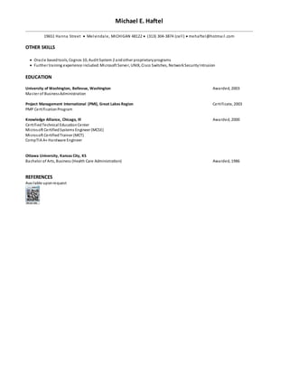 Michael E. Haftel
19651 Hanna Street  Melvindale, MICHIGAN 48122  (313) 304-3874 (cell)  mehaftel@hotmail.com
OTHER SKILLS
 Oracle basedtools, Cognos 10, Audit System 2 andother proprietaryprograms
 Further training experience included:Microsoft Server, UNIX, Cisco Switches, NetworkSecurityIntrusion
EDUCATION
University of Washington, Bellevue, Washington Awarded, 2003
Master of BusinessAdministration
Project Management International (PMI), Great Lakes Region Certificate, 2003
PMP CertificationProgram
Knowledge Alliance, Chicago, Ill Awarded, 2000
CertifiedTechnical EducationCenter
Microsoft CertifiedSystems Engineer (MCSE)
Microsoft CertifiedTrainer (MCT)
CompTIA A+ Hardware Engineer
Ottawa University, Kansas City, KS
Bachelor of Arts, Business (Health Care Administration) Awarded, 1986
REFERENCES
Available uponrequest
 