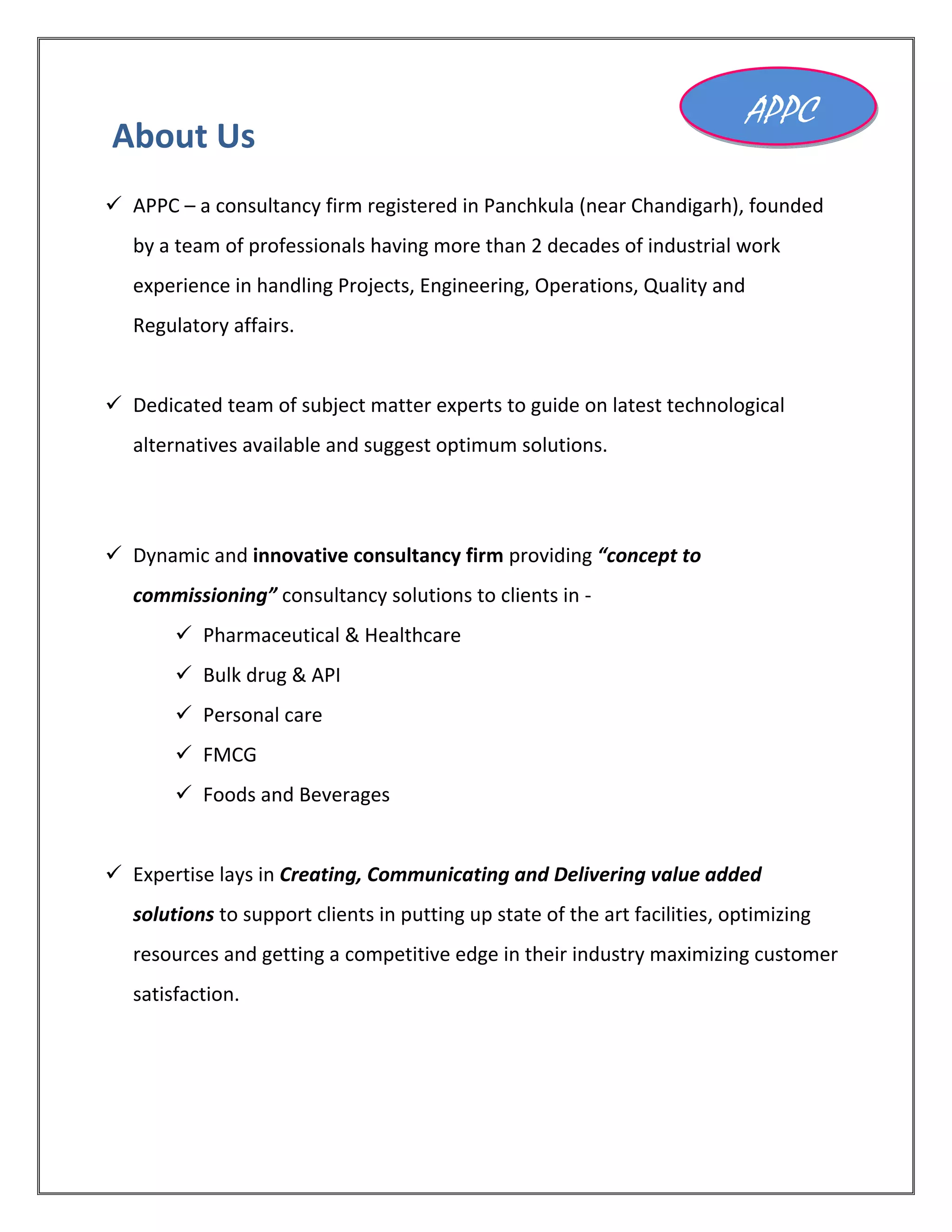 About Us
 APPC – a consultancy firm registered in Panchkula (near Chandigarh), founded
by a team of professionals having more than 2 decades of industrial work
experience in handling Projects, Engineering, Operations, Quality and
Regulatory affairs.
 Dedicated team of subject matter experts to guide on latest technological
alternatives available and suggest optimum solutions.
 Dynamic and innovative consultancy firm providing “concept to
commissioning” consultancy solutions to clients in -
 Pharmaceutical & Healthcare
 Bulk drug & API
 Personal care
 FMCG
 Foods and Beverages
 Expertise lays in Creating, Communicating and Delivering value added
solutions to support clients in putting up state of the art facilities, optimizing
resources and getting a competitive edge in their industry maximizing customer
satisfaction.
APPC
 