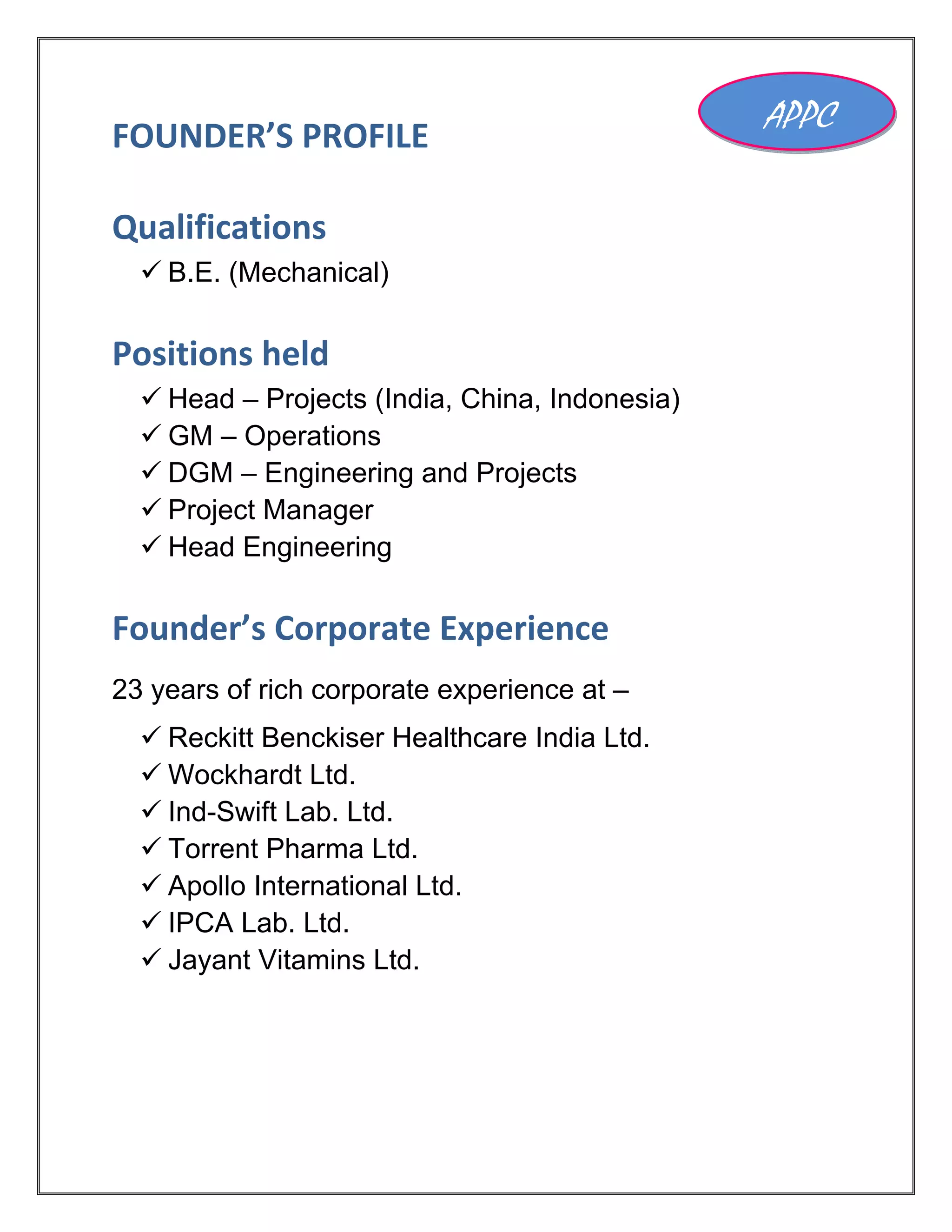 FOUNDER’S PROFILE
Qualifications
 B.E. (Mechanical)
Positions held
 Head – Projects (India, China, Indonesia)
 GM – Operations
 DGM – Engineering and Projects
 Project Manager
 Head Engineering
Founder’s Corporate Experience
23 years of rich corporate experience at –
 Reckitt Benckiser Healthcare India Ltd.
 Wockhardt Ltd.
 Ind-Swift Lab. Ltd.
 Torrent Pharma Ltd.
 Apollo International Ltd.
 IPCA Lab. Ltd.
 Jayant Vitamins Ltd.
APPC
 
