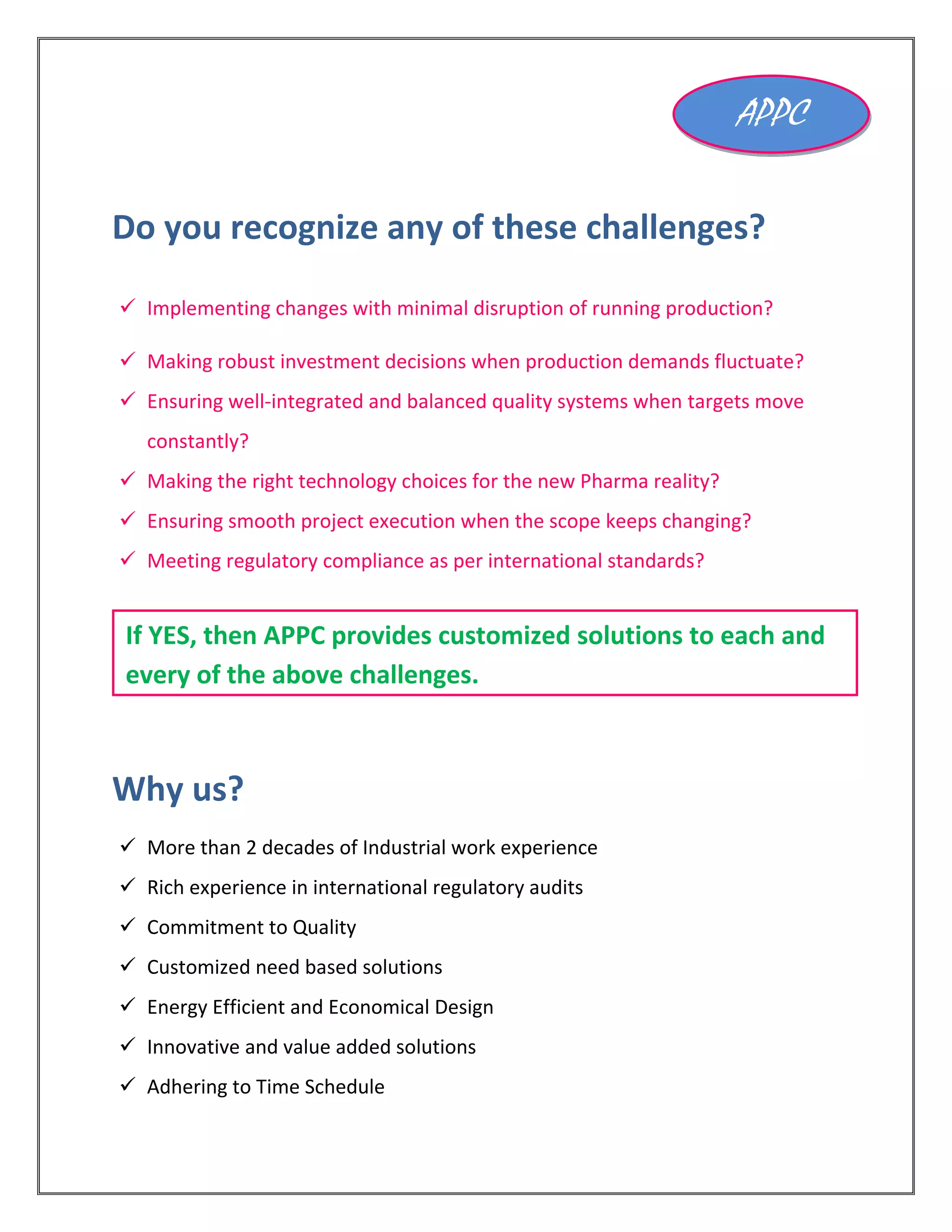 Do you recognize any of these challenges?
 Implementing changes with minimal disruption of running production?
 Making robust investment decisions when production demands fluctuate?
 Ensuring well-integrated and balanced quality systems when targets move
constantly?
 Making the right technology choices for the new Pharma reality?
 Ensuring smooth project execution when the scope keeps changing?
 Meeting regulatory compliance as per international standards?
Why us?
 More than 2 decades of Industrial work experience
 Rich experience in international regulatory audits
 Commitment to Quality
 Customized need based solutions
 Energy Efficient and Economical Design
 Innovative and value added solutions
 Adhering to Time Schedule
APPC
If YES, then APPC provides customized solutions to each and
every of the above challenges.
 