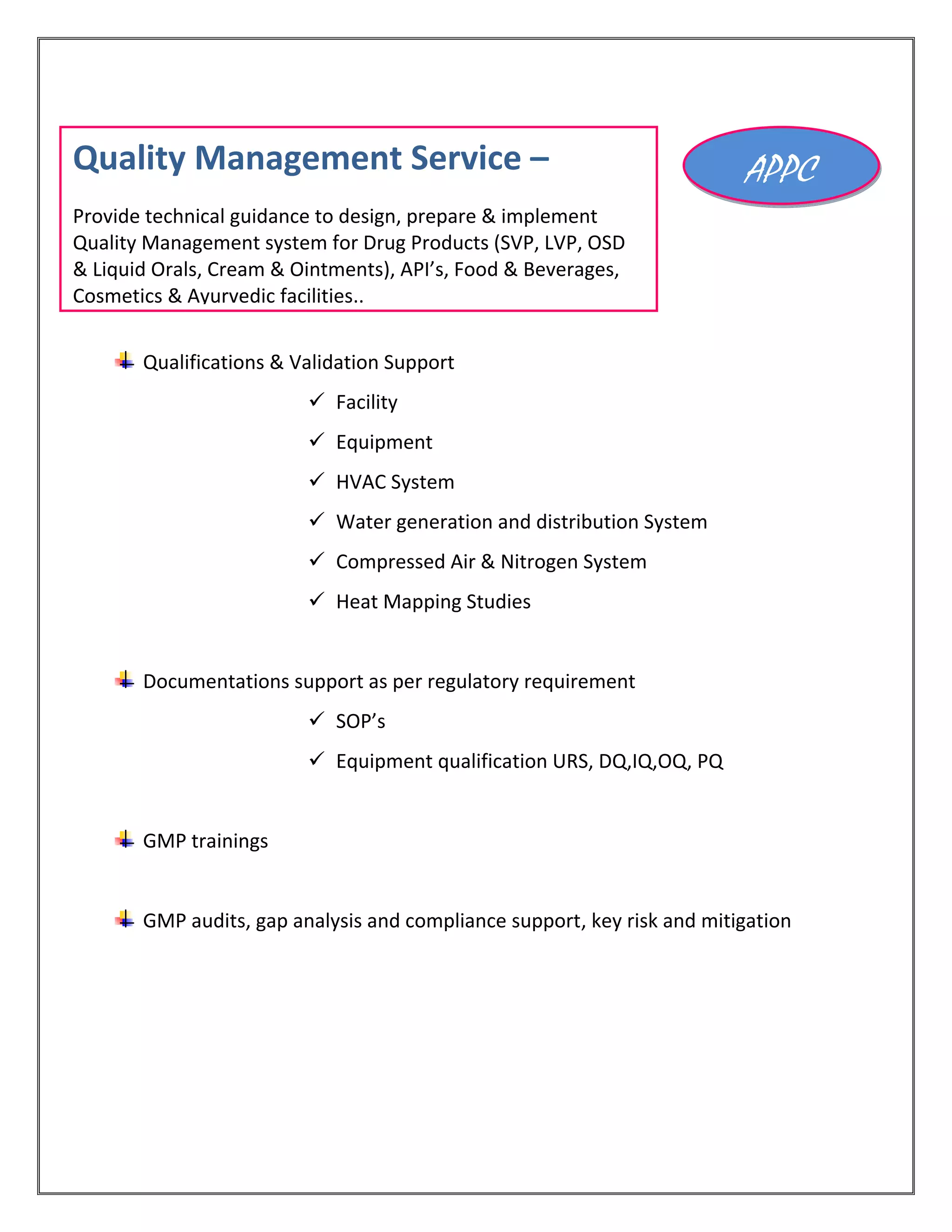Qualifications & Validation Support
 Facility
 Equipment
 HVAC System
 Water generation and distribution System
 Compressed Air & Nitrogen System
 Heat Mapping Studies
Documentations support as per regulatory requirement
 SOP’s
 Equipment qualification URS, DQ,IQ,OQ, PQ
GMP trainings
GMP audits, gap analysis and compliance support, key risk and mitigation
APPCQuality Management Service –
Provide technical guidance to design, prepare & implement
Quality Management system for Drug Products (SVP, LVP, OSD
& Liquid Orals, Cream & Ointments), API’s, Food & Beverages,
Cosmetics & Ayurvedic facilities..
 