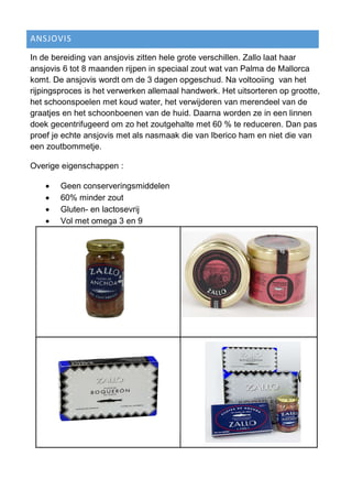 ANSJOVIS
In de bereiding van ansjovis zitten hele grote verschillen. Zallo laat haar
ansjovis 6 tot 8 maanden rijpen in speciaal zout wat van Palma de Mallorca
komt. De ansjovis wordt om de 3 dagen opgeschud. Na voltooiing van het
rijpingsproces is het verwerken allemaal handwerk. Het uitsorteren op grootte,
het schoonspoelen met koud water, het verwijderen van merendeel van de
graatjes en het schoonboenen van de huid. Daarna worden ze in een linnen
doek gecentrifugeerd om zo het zoutgehalte met 60 % te reduceren. Dan pas
proef je echte ansjovis met als nasmaak die van Iberico ham en niet die van
een zoutbommetje.
Overige eigenschappen :
 Geen conserveringsmiddelen
 60% minder zout
 Gluten- en lactosevrij
 Vol met omega 3 en 9
 