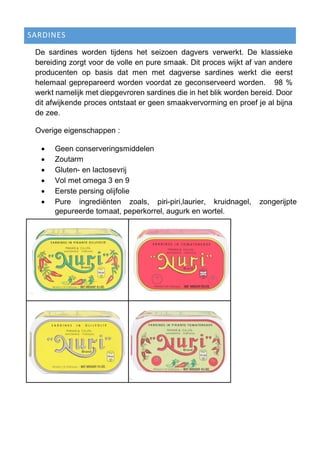 SARDINES
De sardines worden tijdens het seizoen dagvers verwerkt. De klassieke
bereiding zorgt voor de volle en pure smaak. Dit proces wijkt af van andere
producenten op basis dat men met dagverse sardines werkt die eerst
helemaal geprepareerd worden voordat ze geconserveerd worden. 98 %
werkt namelijk met diepgevroren sardines die in het blik worden bereid. Door
dit afwijkende proces ontstaat er geen smaakvervorming en proef je al bijna
de zee.
Overige eigenschappen :
 Geen conserveringsmiddelen
 Zoutarm
 Gluten- en lactosevrij
 Vol met omega 3 en 9
 Eerste persing olijfolie
 Pure ingrediënten zoals, piri-piri,laurier, kruidnagel, zongerijpte
gepureerde tomaat, peperkorrel, augurk en wortel.
 