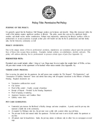 Policy Title: Permissive Pet Policy
PURPOSE OF THE POLICY:
It is generally agreed that the Residence Hall Manager position can be intense and stressful. Being fully immersed within the
world of the students requires significant sacrifices in lifestyle. This policy asserts that a pet can be a significant family
member, and should receive similar consideration. Perhaps more importantly, minimizing the lifestyle sacrifices of live-in
professionals--in an area as precious to people as their pets--will benefit not only the live-in professionals and their family
units, but the University community as well.
POLICY OVERVIEW:
Due to the unique nature of live-in professional positions, stipulations are sometimes placed upon the personal
lives of those who occupy these positions. Examples include policies on cohabitation, alcohol, and pets. This
policy will address allowing live-in professionals to possess certain types of pets (See Appendix A).
PERMITTED PETS:
Permitted pets would include either 1 dog or 1 cat. Dogs must be at or under the weight limit of 50 lbs. or less.
All pets must remain in the apartment or be leashed when taken outside (See Appendix A).
VERIFICATION PROCESS:
Prior to moving the animal into the apartment, the staff person must complete the “Pet Request”, “Pet Registration”, and
“Assumption of Liability Statement” forms and submit them along with all required documents to the Director of Student
Housing. Required documents are:
 Vaccination certificate/shot record
 City License
 Proof of flea control –Usually areceipt of purchase
 Receipt of Deposit – Provided by the Housing Department
 Proof of spaying or neutering
 Apartment Inventory and Condition Sheet
 Liability waiver form
PET CARE GUIDELINES:
 Unattended pets increase the likelihood of facility damage and noise complaints. A poorly cared for pet may also
represent a health risk to the community.
 As required by Michigan state law, the pet must wear a collar with acurrent rabies tag at all times.
 The pet must be fed and watered inside the apartment. Pet food and water is not to be left outside the apartment at
any time.
 All animals must be housebroken. Inside, the pet may urinate or defecate only in a litter box or a newspaper-covered
cage.
 