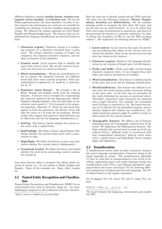 diﬀerent classiﬁers, namely random forest, random tree,
support vector machine and decision tree. We use the
Weka implementations1
for these classiﬁers. In order to fur-
ther improve the performance we construct an ensemble by
combining the decisions of all the classiﬁers using majority
voting. We followed the similar approach for both Hindi-
English and Bangla-English pairs. The features that we im-
plemented for language identiﬁcation are described below in
brief:
1. Character n-gram: Character n-gram is a contigu-
ous sequence of n character extracted from a given
word. We extract character n-grams of length one
(unigram), two (bigram) and three (trigram), and use
these as features of the classiﬁers.
2. Context word: Local contexts help to identify the
type of the current word. We use the contexts of pre-
vious two and next two words as features.
3. Word normalization : Words are normalized in or-
der to capture the similarity between two diﬀerent
words that share some common properties. Each cap-
italized letter is replaced by ‘A’, small by ’a’ and num-
ber by ’0’.
4. Gazetteer based feature : We compile a list of
Hindi, Bengali and English words from the training
datasets. A feature vector of length two (representing
the respective gazetteer for the language pair: Hindi-
English or Bangla-English). Now for each token we set
a feature value equal to ‘1’ if it is present in the respec-
tive gazetteer, otherwise ‘0’. Hence for the words that
appear in both the gazetteers, the feature vector will
take the values of 1 in both the bit positions. Recent
studies also suggest that gazetteer based features can
be eﬀectively used for the language identiﬁcation [3].
5. InitCap: This feature checks whether the current to-
ken starts with a capital letter.
6. InitPunDigit: We deﬁne a binary-valued feature that
checks whether the current token starts with a punc-
tuation or digit.
7. DigitAlpha: We deﬁne this feature in such a way that
checks whether the current token is alphanumeric.
8. Contains# symbol: We deﬁne the feature that checks
whether the word in the surrounding context contains
the symbol #.
Last three features help to recognize the tokens which are
mixed in nature (i.e., do not belong to Hindi, English and
Bangla). Some of the examples are: 2mar, #lol, (rozana
etc.
2.2 Named Entity Recognition and Classiﬁca-
tion
Named Entity Recognition and Classiﬁcation (NERC) in an
unstructured texts such as facebook, blogs etc. are more
challenging compared to the traditional news-wire domains.
1
http://www.cs.waikato.ac.nz/ml/weka/
Here the task was to identify named entities (NEs) and clas-
sify them into the following categories: Person, Organi-
zation, Location and Abbreviation. We use machine
learning model to recognize the ﬁrst three NE types, and
for the last one we used heuristics. It is to be noted that
there were many inconsistencies in annotation, and hence we
pre-processed the datasets to maintain uniformity. In order
to denote the boundary of NEs we use the BIO encoding
scheme 2
. We implement the following features for NERC.
1. Local context: Local contexts that span the preced-
ing and following few tokens of the current word are
used as the features. Here we use the previous two and
next two tokens as the features.
2. Character n-gram: Similar to the language identiﬁ-
cation we use n-grams of length upto 5 as the features.
3. Preﬁx and Suﬃx: Preﬁx and suﬃx of ﬁxed length
character sequences (here, 3) are stripped from each
token and used as the features of classiﬁer.
4. Word normalization: This feature is deﬁned exactly
in the same way as we did for language identiﬁcation.
5. WordClassFeature: This feature was deﬁned to en-
sure that the words having similar structures belong
to the same class. In the ﬁrst step we normalize all
the words following the process as mentioned above.
Thereafter, consecutive same characters are squeezed
into a single character. For example, the normalized
word AAAaaa is converted to Aa. We found this fea-
ture to be eﬀective for the biomedical domain, and we
directly adapted this without any modiﬁcation. De-
tailed sensitivity analysis might be useful to study its
eﬀectiveness for the current domain.
6. Typographic features: We deﬁne a set of features
depending upon the Typographic constructions of the
words. We implement the following four features: All-
Caps (whether the current word is made up of all cap-
italized letters), AllSmall (word is constructed with
only uncapitalized characters), InitCap (word starts
with a capital letter) and DigitAlpha (word contains
digits and alphabets).
2.3 Transliteration
A transliteration system takes as input a character string in
the source language and generates a character string in the
target language as output. The transliteration algorithm
[2] that we used here is conceptualized as two levels of de-
coding: segmenting source and target language strings into
transliteration units (TUs); and deﬁning appropriate map-
ping between the source and target TUs by resolving diﬀer-
ent combinations of alignments and unit mappings. The TU
is deﬁned based on the regular expression.
For K alligned TUs (X: source TU and T: target TU), we
have
P(X, T) = P(x1, x2 . . . xk, t1, t2 . . . tk)
2
B, I and O denote the beginning, intermediate and outside
the NEs.
 