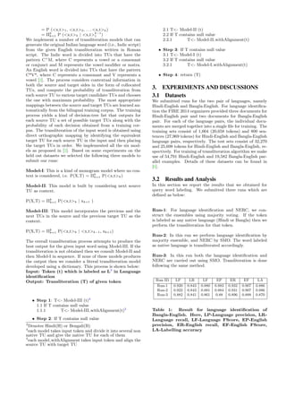 = P (<x,t>1, <x,t>2, . . . <x,t>k)
= Πk
k=1 P (<x,t>k | <x,t>k−1
1 )
We implement a number of transliteration models that can
generate the original Indian language word (i.e., Indic script)
from the given English transliteration written in Roman
script. The Indic word is divided into TUs that have the
pattern C+
M, where C represents a vowel or a consonant
or conjunct and M represents the vowel modiﬁer or matra.
An English word is divided into TUs that have the pattern
C*V*, where C represents a consonant and V represents a
vowel [2]. The process considers contextual information in
both the source and target sides in the form of collocated
TUs, and compute the probability of transliteration from
each source TU to various target candidate TUs and chooses
the one with maximum probability. The most appropriate
mappings between the source and target TUs are learned au-
tomatically from the bilingual training corpus. The training
process yields a kind of decision-tree list that outputs for
each source TU a set of possible target TUs along with the
probability of each decision obtained from a training cor-
pus. The transliteration of the input word is obtained using
direct orthographic mapping by identifying the equivalent
target TU for each source TU in the input and then placing
the target TUs in order. We implemented all the six mod-
els as proposed in [2]. Based on some experiments on the
held out datasets we selected the following three models to
submit our runs:
Model-I: This is a kind of monogram model where no con-
text is considered, i.e. P(X,T) = Πk
k=1 P(<x,t>k)
Model-II: This model is built by considering next source
TU as context.
P(X,T) = Πk
k=1 P(<x,t>k | xk+1 )
Model-III: This model incorporates the previous and the
next TUs in the source and the previous target TU as the
context.
P(X,T) = Πk
k=1 P(<x,t>k | <x,t>k−1, xk+1)
The overall transliteration process attempts to produce the
best output for the given input word using Model-III. If the
transliteration is not obtained then we consult Model-II and
then Model-I in sequence. If none of these models produces
the output then we consider a literal transliteration model
developed using a dictionary. This process is shown below:
Input: Token (t) which is labeled as L3
in Language
identiﬁcation
Output: Transliteration (T) of given token
• Step 1: T<- Model-III (t)4
1.1 If T contains null value
1.1.1 T<- Model-III withAlignment(t)5
• Step 2: If T contains null value
3
Denotes Hindi(H) or Bengali(B)
4
each model takes input token and divide it into several non
native TU and give the native TU for each of them
5
each model withAlignment takes input token and align the
source TU with target TU
2.1 T<- Model-II (t)
2.2 If T contains null value
2.2.1 T<- Model-II withAlignment(t)
• Step 3: If T contains null value
3.1 T<- Model-I (t)
3.2 If T contains null value
3.2.1 T<- Model-I withAlignment(t)
• Step 4: return (T)
3. EXPERIMENTS AND DISCUSSIONS
3.1 Datasets
We submitted runs for the two pair of languages, namely
Hindi-English and Bangla-English. For language identiﬁca-
tion the FIRE 2014 organizers provided three documents for
Hindi-English pair and two documents for Bangla-English
pair. For each of the language pairs, the individual docu-
ments are merged together into a single ﬁle for training. The
training sets consist of 1,004 (20,658 tokens) and 800 sen-
tences (27,969 tokens) for Hindi-English and Bangla-English
language pairs, respectively. The test sets consist of 32,270
and 25,698 tokens for Hindi-English and Bangla-English, re-
spectively. For training of transliteration algorithm we make
use of 54,791 Hindi-English and 19,582 Bangla-English par-
allel examples. Details of these datasets can be found in
[6].
3.2 Results and Analysis
In this section we report the results that we obtained for
query word labeling. We submitted three runs which are
deﬁned as below:
Run-1: For language identiﬁcation and NERC, we con-
struct the ensembles using majority voting. If the token
is labeled as any native language (Hindi or Bangla) then we
perform the transliteration for that token.
Run-2: In this run we perform language identiﬁcation by
majority ensemble, and NERC by SMO. The word labeled
as native language is transliterated accordingly.
Run-3: In this run both the language identiﬁcation and
NERC are carried out using SMO. Transliteration is done
following the same method.
Run ID LP LR LF EP ER EF LA
Run-1 0.920 0.843 0.880 0.883 0.932 0.907 0.886
Run-2 0.922 0.843 0.881 0.884 0.931 0.907 0.886
Run-3 0.882 0.841 0.861 0.88 0.896 0.888 0.870
Table 1: Result for language identiﬁcation of
Bangla-English. Here, LP-Language precision, LR-
Language recall, LF-Language FScore, EP-English
precision, ER-English recall, EF-English FScore,
LA-Labelling accuracy
 