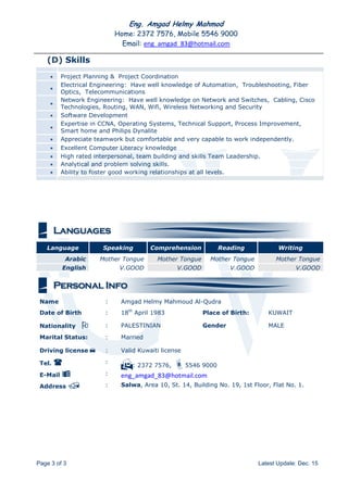 Eng. Amgad Helmy Mahmod
Home: 2372 7576, Mobile 5546 9000
Email: eng_amgad_83@hotmail.com
Page 3 of 3 Latest Update: Dec. 15
(D) Skills
 Project Planning & Project Coordination

Electrical Engineering: Have well knowledge of Automation, Troubleshooting, Fiber
Optics, Telecommunications

Network Engineering: Have well knowledge on Network and Switches, Cabling, Cisco
Technologies, Routing, WAN, Wifi, Wireless Networking and Security
 Software Development

Expertise in CCNA, Operating Systems, Technical Support, Process Improvement,
Smart home and Philips Dynalite
 Appreciate teamwork but comfortable and very capable to work independently.
 Excellent Computer Literacy knowledge
 High rated interpersonal, team building and skills Team Leadership.
 Analytical and problem solving skills.
 Ability to foster good working relationships at all levels.
Language Speaking Comprehension Reading Writing
Arabic Mother Tongue Mother Tongue Mother Tongue Mother Tongue
English V.GOOD V.GOOD V.GOOD V.GOOD
Name : Amgad Helmy Mahmoud Al-Qudra
Date of Birth : 18th
April 1983 Place of Birth: KUWAIT
Nationality  : PALESTINIAN Gender MALE
Marital Status: : Married
Driving license : Valid Kuwaiti license
Tel.  :
: 2372 7576, 5546 9000
E-Mail  : eng_amgad_83@hotmail.com
Address  : Salwa, Area 10, St. 14, Building No. 19, 1st Floor, Flat No. 1.
 