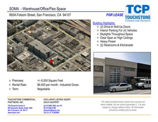 SOMA - Warehouse/Office/Flex Space
 893A Folsom Street, San Francisco, CA 94107                                       FOR LEASE

                                                                       Building Highlights:
                                                                              (2) Drive-In Roll-Up Doors
                                                                              Interior Parking For (4) Vehicles
                                                                              Skylights Throughout Space
                                                                              Clear Span w/ High Ceilings
                                                                              Heavy Power
                                                                              (2) Restrooms & Kitchenette




     Premises:                   +/- 6,000 Square Feet
     Rental Rate:                $6,500 per month - Industrial Gross
     Term:                       Negotiable


TOUCHSTONE COMMERCIAL                 EXCLUSIVE LISTING AGENT:
PARTNERS, INC.                        ZACH HAUPERT                            The data furnished herein comes from sources we
The Pyramid Center II                 [t] 415.989.1200, ext 121
                                                                             deem reliable, but we cannot guarantee it. It is also
505 Sansome Street, Suite 1400        [f] 415.962.4198                         subject to change without notice. All information
San Francisco, CA 94111               zhaupert@tcpre.com                               should be verified prior to lease.
www.tcpre.com                         CA Lic. # - 01822907
 