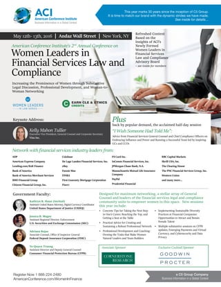 Register Now 1 888-224-2480
AmericanConference.com/WomenInFinance
a C5 Group Company
Business Information in a Global Context
May 12th- 13th, 2016 | Andaz Wall Street | New York, NY
EARN CLE & ETHICS
CREDITS
ADP
American Express Company
Lending.com/B2R Finance
Bank of America
Bank of America Merchant Services
BMO Financial Group
Citizens Financial Group, Inc.
Coinbase
De Lage Landen Financial Services, Inc.
eBay
Fannie Mae
FINRA
First Guaranty Mortgage Corporation
Fiserv
FS Card Inc.
InComm Financial Services, Inc.
JPMorgan Chase Bank, N.A.
Massachusetts Mutual Life Insurance
Company
PayPal
Prudential Financial
RBC Capital Markets
Skrill USA, Inc.
The Clearing House
The PNC Financial Services Group, Inc.
Western Union
and many more…
American Conference Institute’s 2nd
Annual Conference on
Women Leaders in
Financial Services Law and
Compliance
Increasing the Prominence of Women through Substantive
Legal Discussion, Professional Development, and Woman-to-
Woman Networking
Designed for maximum networking, a stellar array of General
Counsel and leaders of the financial services legal and compliance
community unite to empower women in this space. New sessions
this year include:
•	 Concrete Tips for Taking the Next Step
in One’s Career, Reaching the Top, and
Getting a Seat at the Table
•	 Practical Advice for Creating and
Sustaining a Robust Professional Network
•	 Professional Development and Coaching:
Owning the Traits that Make Women
Natural Leaders and Team Builders
•	 Implementing Sustainable Diversity
Practices at Financial Companies:
Opportunities to Attract and Retain
Female Talent
•	 Multiple substantive sessions on CFPB
updates, Emerging Payments and Virtual
Currency, and Cybersecurity and Data
Privacy
Plusback by popular demand, the acclaimed half-day session
“I Wish Someone Had Told Me”:
Advice from Financial Services General Counsel and Chief Compliance Officers on
Embracing Influence and Power and Running a Successful Team led by inspiring
GCs and CCOs
Keynote Address:
Kelly Mahon Tullier
Executive Vice President, General Counsel and Corporate Secretary
Visa Inc.
Government Faculty:
Kathryn R. Haun (Invited)
Assistant United States Attorney, Digital Currency Coordinator
United States Department of Justice (USDOJ)
Jessica B. Magee	
Assistant Regional Director, Enforcement
U.S. Securities and Exchange Commission (SEC)
Adriana Rojas
Associate Counsel, Office of Inspector General
Federal Deposit Insurance Corporation (FDIC)
To-Quyen Truong
Assistant Director and Deputy General Counsel
Consumer Financial Protection Bureau (CFPB)
Network with financial services industry leaders from:
ACIAmerican Conference Institute
Business Information in a Global Context
Refreshed Content
Based on the
Insights of ACI’s
Newly Formed
Women Leaders in
Financial Services
Law and Compliance
Advisory Board
- see inside for members
This year marks 30 years since the inception of C5 Group.
It is time to match our brand with the dynamic strides we have made.
See inside for details…
Exclusive Cocktail SponsorAssociate Sponsor
 
