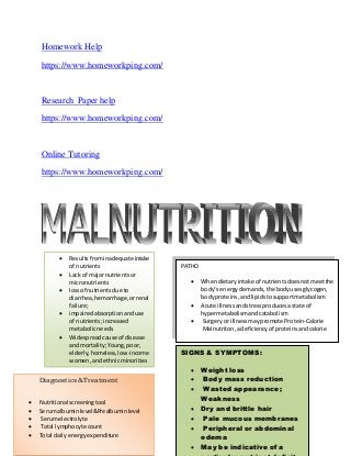 Homework Help
https://www.homeworkping.com/
Research Paper help
https://www.homeworkping.com/
Online Tutoring
https://www.homeworkping.com/
 Resultsfrominadequate intake
of nutrients
 Lack of majornutrientsor
micronutrients
 lossof nutrientsdue to
diarrhea,hemorrhage,orrenal
failure;
 impairedabsorptionanduse
of nutrients;increased
metabolicneeds
 Widespreadcause of disease
and mortality;Young,poor,
elderly,homeless,low-income
women,andethnicminorities
 May developwhile
hospitalized
PATHO
 Whendietaryintake of nutrientsdoesnotmeetthe
body’s energydemands,the bodyusesglycogen,
bodyproteins,andlipidstosupportmetabolism
 Acute illnessandstressproducesastate of
hypermetabolismandcatabolism
 Surgeryor illnessmaypromote Protein-Calorie
Malnutriton,adeficiencyof proteinsandcalorie
SIGNS & SYMPTOMS:
 Weight loss
 Body mass reduction
 Wasted appearance;
Weakness
 Dry and brittle hair
 Pale mucous membranes
 Peripheral or abdominal
edema
 May be indicative of a
Diagnostics& Treatment
 Nutritional screeningtool
 Serumalbuminlevel&Prealbuminlevel
 Serumelectrolyte
 Total lymphocyte count
 Total dailyenergyexpenditure
 