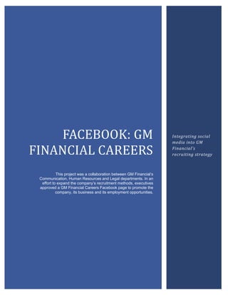 FACEBOOK: GM
FINANCIAL CAREERS
This project was a collaboration between GM Financial’s
Communication, Human Resources and Legal departments. In an
effort to expand the company’s recruitment methods, executives
approved a GM Financial Careers Facebook page to promote the
company, its business and its employment opportunities.
Integrating social
media into GM
Financial’s
recruiting strategy
 