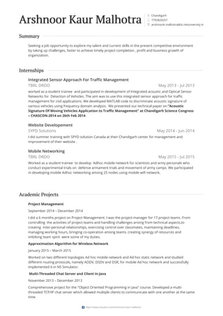 Chandigarh
7792820257
arshnoork.malhotra@st.niituniversity.in
Arshnoor Kaur Malhotra


✉
Summary
Seeking a job opportunity to explore my talent and current skills in the present competitive environment
by taking up challenges, faster to achieve timely project completion , profit and business growth of
organization.
May 2013 - Jul 2013
May 2014 - Jun 2014
May 2015 - Jul 2015
Internships
Integrated Sensor Approach For Traffic Management
TBRL DRDO
worked as a student trainee and participated in development of Integrated acoustic and Optical Sensor
Networks for Detection of Vehicles. The aim was to use this integrated sensor approach for traffic
management for civil applications. We developed MATLAB code to discriminate acoustic signature of
various vehicles using frequency domain analysis. We presented our technical paper on “Acoustic
Signature Of Moving Vehicles Application to Traffic Management” at Chandigarh Science Congress
– CHASCON-2014 on 26th Feb 2014
Website Developement
SYPD Solutions
I did summer training with SPYD solution Canada at their Chandigarh center for management and
improvement of their website .
Mobile Networking
TBRL DRDO
Worked as a student trainee to develop Adhoc mobile network for scientists and army personals who
conduct experimental trials on defense armament trials and movement of army camps. We participated
in developing mobile Adhoc networking among 25 nodes using mobile wifi network.
Academic Projects
Project Management
September 2014 – December 2014
I did a 6 months project on Project Management. I was the project manager for 17 project teams. From
controlling the activities of project teams and handling challenges arising from technical aspects,to
creating inter-personal relationships, exercising control over classmates, maintaining deadlines,
managing working hours, bringing co-operation among teams, creating synergy of resources and
imbibing team spirit were some of my duties.
Approximation Algorithm for Wireless Network
January 2015 – March 2015
Worked on two different topologies Ad hoc mobile network and Ad hoc static network and studied
different routing protocols, namely AODV, DSDV and DSR, for mobile Ad hoc network and successfully
implemented it in NS Simulator.
Multi-Threaded Chat Server and Client in Java
November 2013 – December 2013
Comprehensive project for the "Object Oriented Programming in Java" course. Developed a multi-
threaded TCP/IP chat server which allowed multiple clients to communicate with one another at the same
time.
https://www.visualcv.com/arshnoor-kaur-malhotra
 