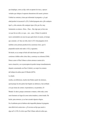 que desplegar, como ya dije, todo un aparato de risas, y apoyos

variados que rebajen el supuesto dramatismo del asunto: primero

Umbral no contesta y tiene que reformular la pregunta: «¿A qué

edad pierdes la inocencia?» (25), Umbral pregunta aún «¿De cualquier

tipo?» y ella contesta «De cualquier tipo» (26), por fin, muy

lentamente se arranca: «Pues... Pues... Hay algo que yo hice una

vez que fue un robo y es que... una ...una», Urbano le ayuda de

nuevo animándole con una risa que quita hierro al asunto, al tiempo

que comenta: «¡Y dice un robo, dice!» (27). Esta pregunta sirvió

también como primera prueba de las cuestiones clave, que le

propondrá mucho más tarde: (132) y siguientes.

De hecho, no se rompe el hielo del todo hasta que Umbral

comienza a hablar sobre cómo idea y construye su columna (5568).

Parece como si Pilar Urbano se diera entonces cuenta de la

nueva situación y no se preocupara de perder tiempo inmediatamente

después comentando con Paco Umbral y su mujer los avatares

del trabajo de ambos para El Mundo (6876).

La charla

resulta, con diferencia, mucho más fluida a partir de entonces,

quizá porque las dos partes han bajado sus defensas y han arribado

a lo que tienen de común: el periodismo y un periódico, El

Mundo. Es decir, porque comienzan a tratarse, sobre todo, como

seres humanos en lugar de como entrevistadora y entrevistado. De

hecho, para entonces, ya se han cruzado algunos elogios.

En el ambiente previo hubiera sido imposible plantear la pregunta

más difícil de la entrevista: «¿Tú tuviste un hijo que murió o

algo así?» (139). Es obvio que Pilar Urbano sabía de sobra que,
 
