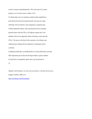 escritor reconoce espontáneamente: «No sé por qué te lo cuento,

porque no se lo cuento nunca a nadie» (141).

Un último dato, esta vez numérico, puede resultar significativo

para ilustrar las técnicas de aproximación a las que me vengo

refiriendo. De las ochenta y cinco preguntas y respuestas que

Urbano finalmente utiliza, sólo toma dieciséis de las cincuenta

primeras (poco más del 18%), y de algunas, apenas dos o tres

palabras. De las cien siguientes utiliza cincuenta y siete (más del

65%). Y de nuevo, sólo doce de las cuarenta y tres últimas, que

empiezan poco después de las respuestas a la pregunta crítica

(139144).

CONSECUCIÓN DE LA ENTREVISTA Y ELECCIÓN DEL LUGAR

Más importante que la elección del lugar donde se quiere celebrar

la entrevista es conseguirla, quiero decir, que la persona en

41




Sánchez, José Francisco. La entrevista periodística: introducción práctica.

España: EUNSA, 2004. p 41.

http://site.ebrary.com/lib/uisantafe
 