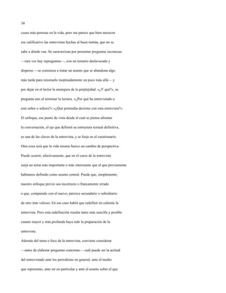 34

cosas más penosas en la vida, pero me parece que bien merecen

ese calificativo las entrevistas hechas al buen tuntún, que no se

sabe a dónde van. Se caracterizan por presentar preguntas inconexas

—rara vez hay repreguntas—, con un temario deslavazado y

disperso —se comienza a tratar un asunto que se abandona algo

más tarde para retomarlo inopinadamente un poco más allá— y

por dejar en el lector la amargura de la perplejidad: «¿Y qué?», se

pregunta uno al terminar la lectura. «¿Por qué ha entrevistado a

este señor o señora?» «¿Qué pretendía decirme con esta entrevista?».

El enfoque, ese punto de vista desde el cual se piensa afrontar

la conversación, el eje que definirá su estructura textual definitiva,

es una de las claves de la entrevista, y se forja en el cuestionario.

Otra cosa será que la vida misma fuerce un cambio de perspectiva.

Puede ocurrir, efectivamente, que en el curso de la entrevista

surja un tema más importante o más interesante que el que previamente

habíamos definido como asunto central. Puede que, simplemente,

nuestro enfoque previo sea incorrecto o francamente errado

o que, comparado con el nuevo, parezca secundario o subsidiario

de otro más valioso. En ese caso habrá que redefinir en caliente la

entrevista. Pero esta redefinición resulta tanto más sencilla y posible

cuanto mayor y más profunda haya sido la preparación de la

entrevista.

Además del tema o foco de la entrevista, conviene considerar

—antes de elaborar preguntas concretas— cuál puede ser la actitud

del entrevistado ante los periodistas en general, ante el medio

que represento, ante mí en particular y ante el asunto sobre el que
 