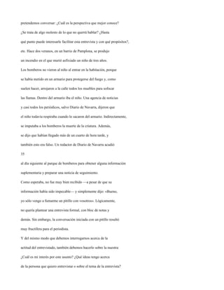pretendemos conversar: ¿Cuál es la perspectiva que mejor conoce?

¿Se trata de algo molesto de lo que no querrá hablar? ¿Hasta

qué punto puede interesarle facilitar esta entrevista y con qué propósitos?,

etc. Hace dos veranos, en un barrio de Pamplona, se produjo

un incendio en el que murió asfixiado un niño de tres años.

Los bomberos no vieron al niño al entrar en la habitación, porque

se había metido en un armario para protegerse del fuego y, como

suelen hacer, arrojaron a la calle todos los muebles para sofocar

las llamas. Dentro del armario iba el niño. Una agencia de noticias

y casi todos los periódicos, salvo Diario de Navarra, dijeron que

el niño todavía respiraba cuando lo sacaron del armario. Indirectamente,

se imputaba a los bomberos la muerte de la criatura. Además,

se dijo que habían llegado más de un cuarto de hora tarde, y

también esto era falso. Un redactor de Diario de Navarra acudió

35

al día siguiente al parque de bomberos para obtener alguna información

suplementaria y preparar una noticia de seguimiento.

Como esperaba, no fue muy bien recibido —a pesar de que su

información había sido impecable— y simplemente dijo: «Bueno,

yo sólo vengo a fumarme un pitillo con vosotros». Lógicamente,

no quería plantear una entrevista formal, con bloc de notas y

demás. Sin embargo, la conversación iniciada con un pitillo resultó

muy fructífera para el periodista.

Y del mismo modo que debemos interrogarnos acerca de la

actitud del entrevistado, también debemos hacerlo sobre la nuestra:

¿Cuál es mi interés por este asunto? ¿Qué ideas tengo acerca

de la persona que quiero entrevistar o sobre el tema de la entrevista?
 