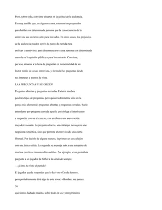 Pero, sobre todo, conviene situarse en la actitud de la audiencia.

Es muy posible que, en algunos casos, estemos tan preparados

para hablar con determinada persona que la consecuencia de la

entrevista sea un texto sólo para iniciados. En otros casos, los prejuicios

de la audiencia pueden servir de punto de partida para

enfocar la entrevista: para desenmascarar a una persona con determinada

aureola en la opinión pública o para lo contrario. Conviene,

por eso, situarse a la hora de preguntar en la mentalidad de un

lector medio de «esa» entrevista, y formular las preguntas desde

sus intereses y puntos de vista.

LAS PREGUNTAS Y SU ORDEN

Preguntas abiertas y preguntas cerradas. Existen muchos

posibles tipos de preguntas, pero quisiera detenerme sólo en la

pareja más elemental: preguntas abiertas y preguntas cerradas. Suele

entenderse por pregunta cerrada aquella que obliga al interlocutor

a responder con un sí o un no, con un dato o una aseveración

muy determinada. La pregunta abierta, sin embargo, no sugiere una

respuesta específica, sino que permite al entrevistado una cierta

libertad. Por decirlo de alguna manera, la primera es un callejón

con una única salida. La segunda se asemeja más a una autopista de

muchos carriles e innumerables salidas. Por ejemplo, si un periodista

pregunta a un jugador de fútbol a la salida del campo:

—¿Cómo ha visto el partido?

El jugador puede responder que lo ha visto «Desde dentro»,

pero probablemente dirá algo de este tenor: «Hombre, me parece

36

que hemos luchado mucho, sobre todo en los veinte primeros
 