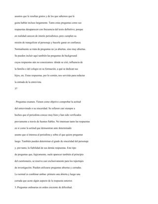 asuntos que le resultan gratos y de los que sabemos que le

gusta hablar incluso largamente. Tanto estas preguntas como sus

respuestas desaparecen con frecuencia del texto definitivo, porque

en realidad carecen de interés periodístico, pero cumplen su

misión de tranquilizar al personaje y hacerle ganar en confianza.

Normalmente se trata de preguntas no ya abiertas, sino muy abiertas.

Se pueden incluir aquí también las preguntas de background

cuyas respuestas aún no conozcamos: dónde se crió, influencia de

la familia o del colegio en su formación, a qué se dedican sus

hijos, etc. Estas respuestas, por lo común, nos servirán para redactar

la entrada de la entrevista.

37




. Preguntas examen. Tienen como objetivo comprobar la actitud

del entrevistado o su sinceridad. Se refieren casi siempre a

hechos que el periodista conoce muy bien y han sido verificados

previamente a través de fuentes fiables. No interesan tanto las respuestas

en sí como la actitud que demuestran ante determinado

asunto que sí interesa al periodista y sobre el que quiere preguntar

luego. También pueden determinar el grado de sinceridad del personaje

y, por tanto, la fiabilidad de sus demás respuestas. Este tipo

de preguntas que, lógicamente, suele aparecer también al principio

del cuestionario, se reserva casi exclusivamente para los reportajes

de investigación. Pueden utilizarse preguntas abiertas y cerradas.

Lo normal es combinar ambas: primero una abierta y luego una

cerrada que acote algún aspecto de la respuesta anterior.

3. Preguntas ordinarias en orden creciente de dificultad.
 