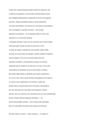 Cuanto más comprometedoras puedan resultar las respuestas, más

se difieren las preguntas: el entrevistador intentará llegar al punto

más complejo paulatinamente, preparando el terreno con preguntas

auxiliares. Algunos periodistas llaman a este procedimiento

«la técnica del embudo». Esta técnica no la inventaron los periodistas,

sino los abogados y responde al criterio —sólo en parte

aplicable en periodismo— de no preguntar nada en el foro cuya

respuesta no se conozca previamente.

4. Preguntas de humo. Llamo así a las cuestiones que el entrevistador

utiliza para ganar tiempo sin parar la entrevista ni correr

el riesgo de romper el ambiente de conversación creado. Puede

necesitar ese recurso para, por ejemplo, escribir completa la respuesta

anterior (alguna vez he visto a un entrevistado dictar las

respuestas al redactor y resulta patético), pensar en un asunto

inesperado que ha surgido en la entrevista o en cómo volver sobre

una pregunta ya formulada sin que el entrevistado se moleste,

para anotar algún detalle de ambiente que le parece significativo,

etc. En ese caso, insisto, puede formular una pregunta cuya respuesta

ya conoce o que, simplemente, no le interesa, o pedir más

detalles sobre un asunto anterior poco relevante y desentenderse

por unos momentos de lo que diga. Estas preguntas, siempre

abiertas, rara vez se prevén en el cuestionario, pero no está contraindicado

hacerlo. Pueden utilizarse preguntas del grupo 1 —las

que he denomindado cómodas— que no hayan sido formuladas,

pero no resulta difícil encontrar otras en plena conversación.




De todos modos ese orden —el del «embudo»— ni siempre es
 