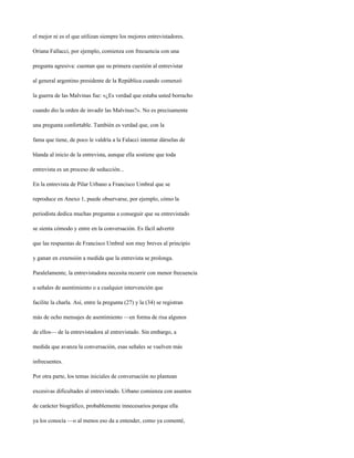 el mejor ni es el que utilizan siempre los mejores entrevistadores.

Oriana Fallacci, por ejemplo, comienza con frecuencia con una

pregunta agresiva: cuentan que su primera cuestión al entrevistar

al general argentino presidente de la República cuando comenzó

la guerra de las Malvinas fue: «¿Es verdad que estaba usted borracho

cuando dio la orden de invadir las Malvinas?». No es precisamente

una pregunta confortable. También es verdad que, con la

fama que tiene, de poco le valdría a la Falacci intentar dárselas de

blanda al inicio de la entrevista, aunque ella sostiene que toda

entrevista es un proceso de seducción...

En la entrevista de Pilar Urbano a Francisco Umbral que se

reproduce en Anexo 1, puede observarse, por ejemplo, cómo la

periodista dedica muchas preguntas a conseguir que su entrevistado

se sienta cómodo y entre en la conversación. Es fácil advertir

que las respuestas de Francisco Umbral son muy breves al principio

y ganan en extensión a medida que la entrevista se prolonga.

Paralelamente, la entrevistadora necesita recurrir con menor frecuencia

a señales de asentimiento o a cualquier intervención que

facilite la charla. Así, entre la pregunta (27) y la (34) se registran

más de ocho mensajes de asentimiento —en forma de risa algunos

de ellos— de la entrevistadora al entrevistado. Sin embargo, a

medida que avanza la conversación, esas señales se vuelven más

infrecuentes.

Por otra parte, los temas iniciales de conversación no plantean

excesivas dificultades al entrevistado. Urbano comienza con asuntos

de carácter biográfico, probablemente innecesarios porque ella

ya los conocía —o al menos eso da a entender, como ya comenté,
 