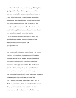 al rectificar en la edición final de la entrevista algún dato biográfico

que el propio Umbral yerra. Sin embargo, esos temas facilitan

una puesta en marcha fácil de la conversación. Es preciso tener en

cuenta, además, que Umbral y Urbano apenas se habían tratado

personalmente, pero ambos personajes son muy conocidos por sus

ideas no precisamente coincidentes. Esta fase inicial, por tanto,

resultaba especialmente importante, sobre todo sabiendo que el

propio Umbral ha publicado centenares de entrevistas y ha ofrecido

otras tantas. No se trataba de una entrevista sencilla.

Por estas razones, Urbano elabora una transición natural, de las

preguntas biográficas a otras también fáciles para el escritor: el

periodismo, la literatura y la escritura (3254)

que le permite man39




tener inicialmente la comodidad de lo autobiográfico —las primeras

cuestiones sobre periodismo y literatura son también biográficas—

para pasar luego a definir las claves de su estilo como articulista,

que constituía claramente una de las preguntas centrales del

cuestionario diseñado por la entrevistadora. Pero antes hizo una

pregunta de tanteo, una pregunta que sirvió para advertirle del

estado de ánimo de su entrevistado. Me refiero a la (24) «¿A qué

edad cometes tu primer pecado?». Se trata de una pregunta provocativa

para cualquier otro, pero no debería serlo —a tenor de su

fama y de sus escritos— para Umbral, y podría servirle para, por

decirlo así, soltar la lengua. No fue así. A la entrevistadora le cuesta

Dios y ayuda conseguir la respuesta —en la transcripción se

notan menos que en la cinta las reticiencias de Umbral— y tiene
 