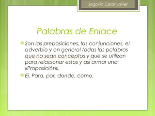 Segovia Cesar Javier




        Palabras de Enlace
 Son  las preposiciones, las conjunciones, el
  adverbio y en general todas las palabras
  que no sean conceptos y que se utilizan
  para relacionar estos y así armar una
  «Proposición».
 Ej. Para, por, donde, como.
 
