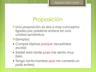Segovia Cesar Javier




            Proposición
 Una  proposición es dos o mas conceptos
  ligados por palabras enlace en una
  unidad semántica.
 Ejemplos:

  Compre lápices porque necesitaba
  escribir.
  Saldré esta tarde pues me siento muy
  bien.
  Tengo tanta hambre que me comería un
  pollo entero.
 