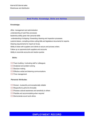 Internal & External sales 
Warehouse and distribution 
Brief Profile: Knowledge, Skills and Abilities 
Knowledge: 
office management and administration 
understanding of cash flow processes 
leadership ability great inter personal skills 
understanding of shipping / forwarding /clearing and inspection processes 
customs liaison, compiling entries cutting bills and legislature documents for exports. 
Clearing requirements for import air & sea. 
Ability to liaise with suppliers and clients to secure and process orders. 
Follow up on payments both suppliers and accounts 
Ability to reconcile accounts and resolve queries 
Skills: 
Team building / motivating staff or colleagues 
Analytical and problem solving 
Decision making 
Effective verbal and listening communications 
Time management 
Personal Attributes: 
Honest , trustworthy and exceptionally reliable 
Respectful & upfront & Amicable 
Possess cultural awareness and sensitivity to others 
Flexible and accommodating when required 
Demonstrate sound work ethics 
EMPLOYMENT RECORD 
 