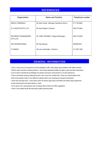 REFERENCES 
Organization Name and Position Telephone number 
IMPALA TERMINALS 
Q I LOGISTICS (PTY) LTD 
RB FREIGHT MANAGEMENT 
(PTY) LTD. 
GPC INTERNATIONAL 
P G BISON 
Mr Adam Grater (Manager Operations Africa ) 
Mr Gary Wagner ( Director) 
Mr. GARY WAGNER ( Regional Manager) 
Mr Gary Murphy 
Mr Larry Unterhalter ( Director ) 
011 750 6800 
082 374 0050 
082 374 0050 
0834097503 
011 825 1380 
GENERAL INFORMATION 
I have a vast amount of experience and knowledge to offer, team player good relations with fellow workers 
Perform well in decision making positions , have super leadership ability am able to give and take instructions 
Love to share motivational knowledge and always striving for improvement in my life experience. 
I have a wonderful working relationship with most I come into contact with. There are unfortunately times 
when some people make it very difficult to always retain your composure and good mannerism. 
I work hard and play hard , I have been sober for twenty eight years and follow the twelve step programme 
to self improvement and assist others in need. 
I am a good ,kind ,caring person who is always able to listen and offer suggestion. 
I have a very stable family life with good quality parenting skills. 
 