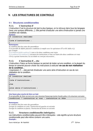 Initiation au Javascript Page 15 sur 54
Cours réalisé par Mr Nabélédi 2ème
Edition
V. LES STRUCTURES DE CONTROLE
5.1. Structures conditionnelles
5.1.1. L'instruction if
L'instruction if est la structure de test la plus basique, on la retrouve dans tous les langages
(avec une syntaxe différente...). Elle permet d'exécuter une série d'instruction si jamais une
condition est réalisée.
Syntaxe
if (condition réalisée)
{
liste d'instructions ;
}
Remarques:
la condition doit être entre des parenthèses
il est possible de définir plusieurs conditions à remplir avec les opérateurs ET et OU (&& et ||)
par exemple:
if ((condition1)&&(condition2)) teste si les deux conditions sont vraies
if ((condition1)||(condition2)) exécutera les instructions si l'une ou l'autre des deux conditions est vraie
s'il n'y a qu'une instruction, les accolades ne sont pas nécessaires...
5.1.2. L'instruction if ... else
L'instruction if dans sa forme basique ne permet de tester qu'une condition, or la plupart du
temps on aimerait pouvoir choisir les instructions à exécuter en cas de non réalisation
de la condition...
L'expression if ... else permet d'exécuter une autre série d'instruction en cas de non
réalisation de la condition.
Syntaxe :
if (condition réalisé)
{
liste d'instructions ;
}
else
{
autre série d'instructions ;
}
Une façon plus courte de faire un test
Il est possible de faire un test avec une structure beaucoup moins lourde grâce à la structure suivante:
(condition) ? instruction si vrai : instruction si faux
Remarques:
la condition doit être entre des parenthèses
Lorsque la condition est vraie, l'instruction de gauche est exécutée
Lorsque la condition est fausse, l'instruction de droite est exécutée
5.1.3. Structures conditionnelles imbriquées;
Les instructions conditionnelles peuvent être imbriquées : cela signifie qu’une structure
conditionnelle peut elle-même contenir une autre.
Exemple :
 