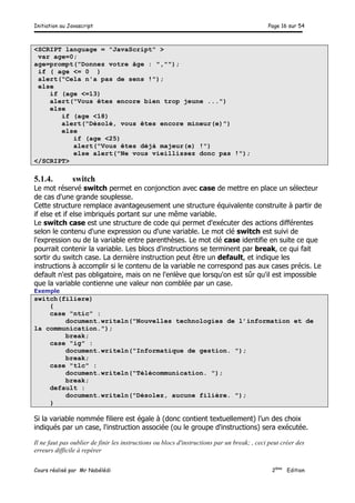 Initiation au Javascript Page 16 sur 54
Cours réalisé par Mr Nabélédi 2ème
Edition
<SCRIPT language = "JavaScript" >
var age=0;
age=prompt("Donnez votre âge : ","");
if ( age <= 0 )
alert("Cela n'a pas de sens !");
else
if (age <=13)
alert("Vous êtes encore bien trop jeune ...")
else
if (age <18)
alert("Désolé, vous êtes encore mineur(e)")
else
if (age <25)
alert("Vous êtes déjà majeur(e) !")
else alert("Ne vous vieillissez donc pas !");
</SCRIPT>
5.1.4. switch
Le mot réservé switch permet en conjonction avec case de mettre en place un sélecteur
de cas d'une grande souplesse.
Cette structure remplace avantageusement une structure équivalente construite à partir de
if else et if else imbriqués portant sur une même variable.
Le switch case est une structure de code qui permet d'exécuter des actions différentes
selon le contenu d'une expression ou d'une variable. Le mot clé switch est suivi de
l'expression ou de la variable entre parenthèses. Le mot clé case identifie en suite ce que
pourrait contenir la variable. Les blocs d'instructions se terminent par break, ce qui fait
sortir du switch case. La dernière instruction peut être un default, et indique les
instructions à accomplir si le contenu de la variable ne correspond pas aux cases précis. Le
default n'est pas obligatoire, mais on ne l'enlève que lorsqu'on est sûr qu'il est impossible
que la variable contienne une valeur non comblée par un case.
Exemple
switch(filiere)
{
case "ntic" :
document.writeln("Nouvelles technologies de l’information et de
la communication.");
break;
case "ig" :
document.writeln("Informatique de gestion. ");
break;
case "tlc" :
document.writeln("Télécommunication. ");
break;
default :
document.writeln("Désolez, aucune filière. ");
}
Si la variable nommée filiere est égale à (donc contient textuellement) l’un des choix
indiqués par un case, l'instruction associée (ou le groupe d'instructions) sera exécutée.
Il ne faut pas oublier de finir les instructions ou blocs d'instructions par un break; , ceci peut créer des
erreurs difficile à repérer
 
