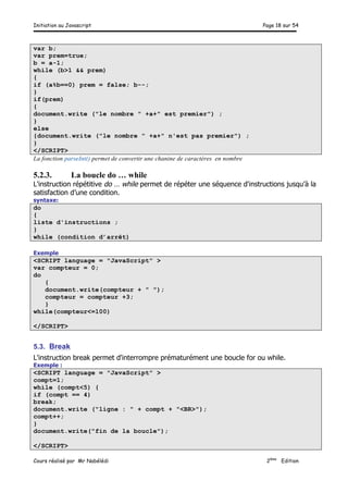 Initiation au Javascript Page 18 sur 54
Cours réalisé par Mr Nabélédi 2ème
Edition
var b;
var prem=true;
b = a-1;
while (b>1 && prem)
{
if (a%b==0) prem = false; b--;
}
if(prem)
{
document.write ("le nombre " +a+" est premier") ;
}
else
{document.write ("le nombre " +a+" n'est pas premier") ;
}
</SCRIPT>
La fonction parseInt() permet de convertir une chanine de caractères en nombre
5.2.3. La boucle do … while
L'instruction répétitive do … while permet de répéter une séquence d'instructions jusqu’à la
satisfaction d’une condition.
syntaxe:
do
{
liste d'instructions ;
}
while (condition d’arrêt)
Exemple
<SCRIPT language = "JavaScript" >
var compteur = 0;
do
{
document.write(compteur + " ");
compteur = compteur +3;
}
while(compteur<=100)
</SCRIPT>
5.3. Break
L'instruction break permet d'interrompre prématurément une boucle for ou while.
Exemple :
<SCRIPT language = "JavaScript" >
compt=1;
while (compt<5) {
if (compt == 4)
break;
document.write ("ligne : " + compt + "<BR>");
compt++;
}
document.write("fin de la boucle");
</SCRIPT>
 