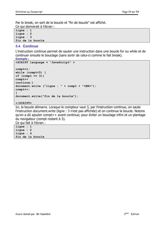 Initiation au Javascript Page 19 sur 54
Cours réalisé par Mr Nabélédi 2ème
Edition
Par le break, on sort de la boucle et "fin de boucle" est affiché.
Ce qui donnerait à l'écran :
ligne : 1
ligne : 2
ligne : 3
fin de la boucle
5.4. Continue
L'instruction continue permet de sauter une instruction dans une boucle for ou while et de
continuer ensuite le bouclage (sans sortir de celui-ci comme le fait break).
Exemple ;
<SCRIPT language = "JavaScript" >
compt=1;
while (compt<5) {
if (compt == 3){
compt++
continue;}
document.write ("ligne : " + compt + "<BR>");
compt++;
}
document.write("fin de la boucle");
</SCRIPT>
Ici, la boucle démarre. Lorsque le compteur vaut 3, par l'instruction continue, on saute
l'instruction document.write (ligne : 3 n'est pas affichée) et on continue la boucle. Notons
qu'on a dû ajouter compt++ avant continue; pour éviter un bouclage infini et un plantage
du navigateur (compt restant à 3).
Ce qui fait à l'écran :
ligne : 1
ligne : 2
ligne : 4
fin de la boucle
 