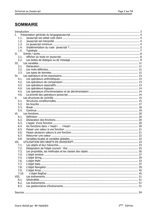 Initiation au Javascript Page 2 sur 54
Cours réalisé par Mr Nabélédi 2ème
Edition
SOMMAIRE
Introduction............................................................................................................................................ 3
I. Présentation générale du langagejavascript........................................................................................ 4
1.1. Javascript est utilisé coté client .................................................................................................. 4
1.2. Javascript est interprété ............................................................................................................ 4
1.3. Le javascript minimum .............................................................................................................. 4
1.4. Implémentation du code javascript ? ......................................................................................... 5
1.5. Typologie ................................................................................................................................. 7
II. Entrée / sortie .............................................................................................................................. 8
2.1. Afficher du texte en javascript.................................................................................................... 8
2.2. Les boites de dialogue ou de message........................................................................................ 9
III. Les variables .............................................................................................................................. 11
3.1. Déclaration............................................................................................................................. 11
3.2. Les mots défendus.................................................................................................................. 11
3.3. Les types de données.............................................................................................................. 12
IV. Les opérateurs et les expressions................................................................................................. 13
4.1. Les opérateurs arithmétiques................................................................................................... 13
4.2. Les opérateurs de comparaison................................................................................................ 13
4.3. Les opérateurs associatifs........................................................................................................ 13
4.4. Les opérateurs logiques........................................................................................................... 14
4.5. Les opérateurs d’incrémentation et de décrémentation .............................................................. 14
4.6. La priorité des opérateurs javascript......................................................................................... 14
V. Les structures de contrôle ........................................................................................................... 15
5.1. Structures conditionnelles........................................................................................................ 15
5.2. les boucles ............................................................................................................................. 17
5.3. Break ..................................................................................................................................... 18
5.4. Continue ................................................................................................................................ 19
VI. Les fonctions.............................................................................................................................. 20
6.1. Définition ............................................................................................................................... 20
6.2. Déclaration des fonctions......................................................................................................... 20
6.3. L’appel d’une fonction ............................................................................................................ 20
6.4. les fonctions dans < head> … <head> .................................................................................... 20
6.5. Passer une valeur à une fonction ............................................................................................. 21
6.6. Passer plusieurs valeurs à une fonction..................................................................................... 21
6.7. Retourner une valeur .............................................................................................................. 22
6.8. Variables locales et variables globales....................................................................................... 22
VII. UTILISATION DES OBJETS EN JAVASCRIPT.................................................................................. 23
7.1. Les objets et leur hiérarchie..................................................................................................... 23
7.2. Désignation de l’objet courant : this ......................................................................................... 25
7.3. Les propriétés, les méthodes et les classes des objets ............................................................... 26
7.4. L’objet window ....................................................................................................................... 27
7.5. L'objet String.......................................................................................................................... 29
7.6. L'objet Math ........................................................................................................................... 33
7.7. L'objet Date............................................................................................................................ 37
7.8. L'objet Navigator..................................................................................................................... 39
7.9. L'objet Array........................................................................................................................... 42
7.10. L'objet RegExp.................................................................................................................... 45
VIII. Les événements...................................................................................................................... 51
8.1. Généralités ............................................................................................................................. 51
8.2. Les événements...................................................................................................................... 51
8.3. Les gestionnaires d'événements............................................................................................... 51
Sources ................................................................................................................................................ 54
 