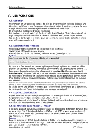 Initiation au Javascript Page 20 sur 54
Cours réalisé par Mr Nabélédi 2ème
Edition
VI. LES FONCTIONS
6.1. Définition
Une fonction est un groupe de ligne(s) de code de programmation destiné à exécuter une
tâche bien spécifique et que l’on pourra, si besoin est, utiliser à plusieurs reprises. De plus,
l’usage des fonctions améliorera grandement la lisibilité de votre script.
En javascript, il existe deux types de fonctions :
Les fonctions propres à javascript. On les appelle des méthodes. Elles sont associées à un
objet bien particulier comme c’était le cas de la méthode alert( ) avec l’objet window.
Les fonctions écrites par vous-même pour les besoins de script. C’est à celles-là que nous
nous intéressons maintenant.
6.2. Déclaration des fonctions
On distingue traditionnellement les procédures et les fonctions.
Javascript ne différencie pas leur syntaxe
Pour déclarer ou définir une fonction, on utilise le mot (réservé) function.
Syntaxe:
function nom_de_la_fonction (liste d’arguments)
{
…code des instructions …
}
Le nom de la fonction suit les mêmes règles que celles qui régissent le nom de variables
(nombre de caractères indéfini, commencer par une lettre, peuvant inclure des chiffres …).
Pour rappel, Javascript est sensible à la case. Ainsi nomfonction() ne sera pas égal à
Nomfonction().En outre, Tous les noms des fonctions dans un script doivent être uniques.
La mention des arguments est facultative mais dans ce cas les parenthèses doivent rester.
C’est d’ailleurs grâce à ces parenthèses que l’interpréteur javascript distingue les variables
des fonctions.
Lorsque une accolade est ouverte, elle doit impérativement, sous peine de message d’erreur, être refermée.
Prenez la bonne habitude de fermer directement vos accolades et d’écrire votre code entre elles.
Le fait de définir une fonction n’entraîne pas l’exécution des commandes qui la composent.
Ce n’est que lors de l’appel de la fonction que son code est exécuté.
6.3. L’appel d’une fonction
L’appel d’une fonction se fait le plus simplement du monde par le nom de la fonction (avec
les parenthèses). Soit par exemple nom_de_la_fonction ( ) ;
Il faudra veiller en toute logique (car l’interprétation lit votre script de haut vers le bas) que
votre fonction soit bien définie avant d’être appelée.
6.4. les fonctions dans < head> … <head>
Il est donc prudent ou judicieux de placer toutes les déclarations de fonction dans l’en-tête
de votre page c’est à dire dans la balise <HEAD> … </ HEAD>. Vous serez ainsi assuré
que vos fonctions seront déjà prises en compte par l’interpréteur avant qu’elles soient
appelées dans le <BODY>.
Exemple
Dans cet exemple,on définit dans les balises <HEAD> , une fonction appelée message ( )
qui affiche le texte Bienvenue à ma page . Cette fonction sera appelée au chargement de la
page voir onLoad= …dans la balise <BODY>.
 